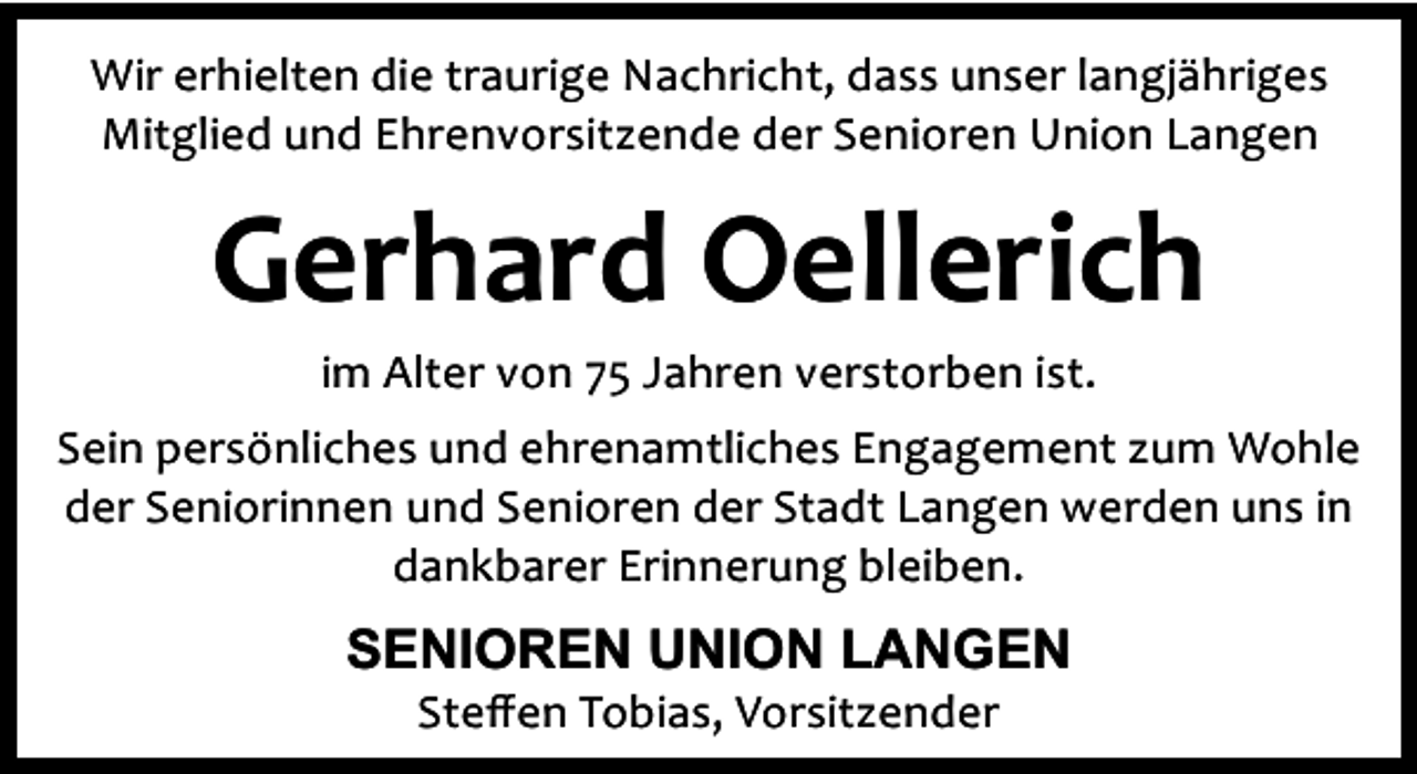 <p>Wir erhielten die traurige Nachricht, dass unser langjähriges<br />Mitglied und Ehrenvorsitzende der Senioren Union Langen</p><p>Gerhard Oellerich<br />im Alter von 75 Jahren verstorben ist.</p><p>Sein persönliches und ehrenamtliches Engagement zum Wohle<br />der Seniorinnen und Senioren der Stadt Langen werden uns in<br />dankbarer Erinnerung bleiben.</p><p>SENIOREN UNION LANGEN<br />Steﬀen Tobias, Vorsitzender</p>