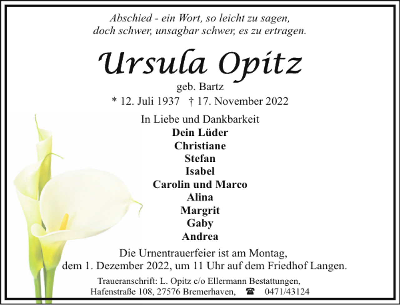 <p>Abschied - ein Wort, so leicht zu sagen,<br />doch schwer, unsagbar schwer, es zu ertragen.</p><p>geb. Bartz<br />* 12. Juli 1937 † 17. November 2022<br />In Liebe und Dankbarkeit<br />Dein Lüder<br />Christiane<br />Stefan<br />Isabel<br />Carolin und Marco<br />Alina<br />Margrit<br />Gaby<br />Andrea<br />Die Urnentrauerfeier ist am Montag,<br />dem 1. Dezember 2022, um 11 Uhr auf dem Friedhof Langen.<br />Traueranschrift: L. Opitz c/o Ellermann Bestattungen,<br />Hafenstraße 108, 27576 Bremerhaven, ( 0471/43124</p>