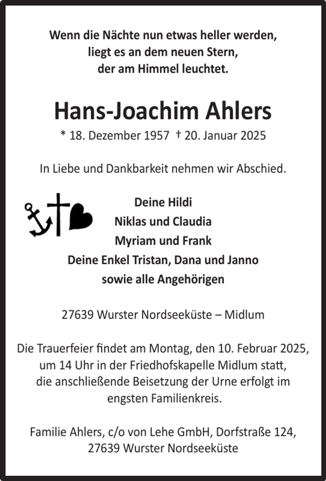 <p>Wenn die Nächte nun etwas heller werden,<br />liegt es an dem neuen Stern,<br />der am Himmel leuchtet.</p><p>Hans-Joachim Ahlers<br />* 18. Dezember 1957 † 20. Januar 2025</p><p>In Liebe und Dankbarkeit nehmen wir Abschied.<br />Deine Hildi<br />Niklas und Claudia<br />Myriam und Frank<br />Deine Enkel Tristan, Dana und Janno<br />sowie alle Angehörigen<br />27639 Wurster Nordseeküste – Midlum<br />Die Trauerfeier ﬁndet am Montag, den 10. Februar 2025,<br />um 14 Uhr in der Friedhofskapelle Midlum statt,<br />die anschließende Beisetzung der Urne erfolgt im<br />engsten Familienkreis.<br />Familie Ahlers, c/o von Lehe GmbH, Dorfstraße 124,<br />27639 Wurster Nordseeküste</p>