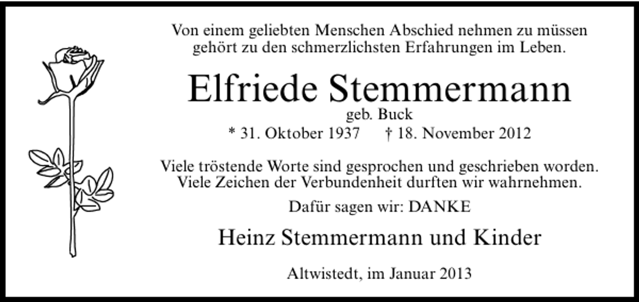 <p>Von einem geliebten Menschen Abschied nehmen zu müssen<br />gehört zu den schmerzlichsten Erfahrungen im Leben.</p><p>Elfriede Stemmermann<br />geb. Buck<br />* 31. Oktober 1937</p><p>† 18. November 2012</p><p>Viele tröstende Worte sind gesprochen und geschrieben worden.<br />Viele Zeichen der Verbundenheit durften wir wahrnehmen.<br />Dafür sagen wir: DANKE</p><p>Heinz Stemmermann und Kinder<br />Altwistedt, im Januar 2013</p>