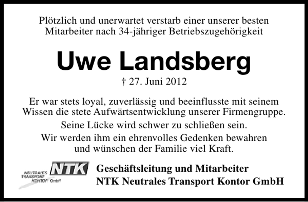 <p>Plötzlich und unerwartet verstarb einer unserer besten<br />Mitarbeiter nach 34-jähriger Betriebszugehörigkeit</p><p>Uwe Landsberg<br />† 27. Juni 2012</p><p>Er war stets loyal, zuverlässig und beeinflusste mit seinem<br />Wissen die stete Aufwärtsentwicklung unserer Firmengruppe.<br />Seine Lücke wird schwer zu schließen sein.<br />Wir werden ihm ein ehrenvolles Gedenken bewahren<br />und wünschen der Familie viel Kraft.<br />Geschäftsleitung und Mitarbeiter<br />NTK Neutrales Transport Kontor GmbH</p>