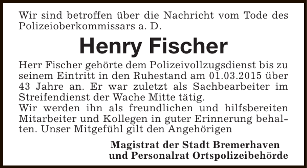 <p>Wir sind betroffen über die Nachricht vom Tode des<br />Polizeioberkommissars a. D.</p><p>Henry Fischer</p><p>Herr Fischer gehörte dem Polizeivollzugsdienst bis zu<br />seinem Eintritt in den Ruhestand am 01.03.2015 über<br />43 Jahre an. Er war zuletzt als Sachbearbeiter im<br />Streifendienst der Wache Mitte tätig.<br />Wir werden ihn als freundlichen und hilfsbereiten<br />Mitarbeiter und Kollegen in guter Erinnerung behalten. Unser Mitgefühl gilt den Angehörigen<br />Magistrat der Stadt Bremerhaven<br />und Personalrat Ortspolizeibehörde</p>