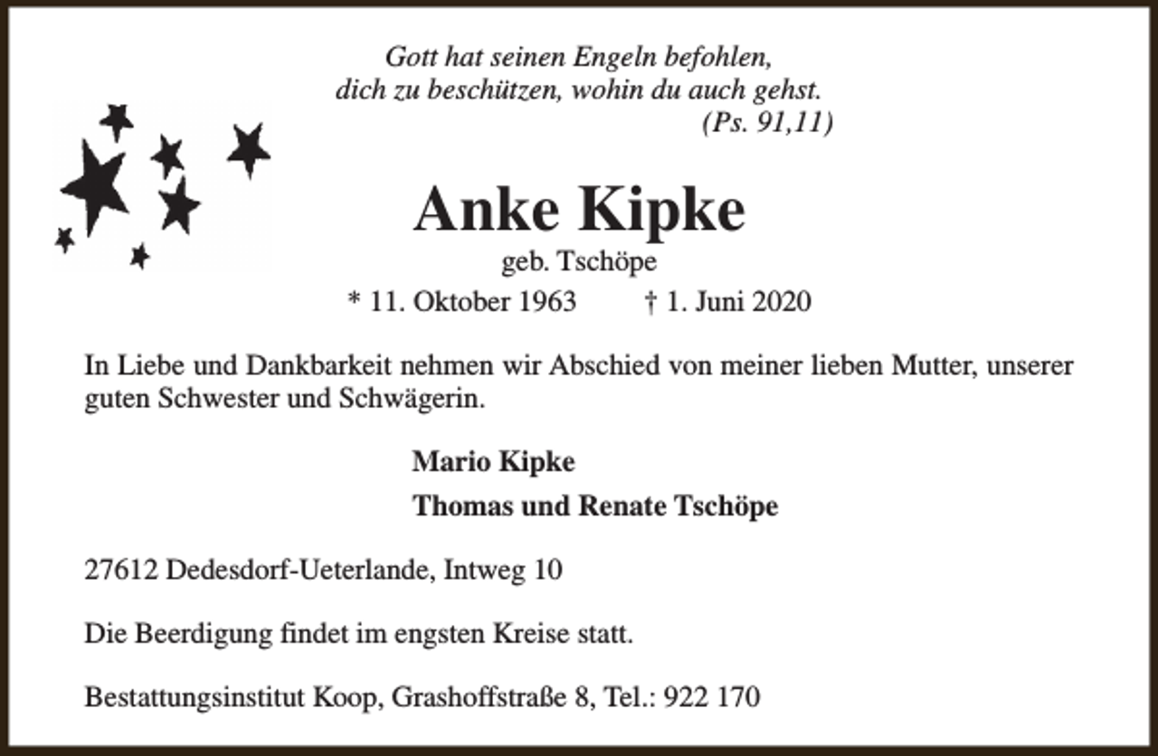 <p>Gott hat seinen Engeln befohlen,<br />dich zu beschützen, wohin du auch gehst.<br />(Ps. 91,11)</p>
<p>Anke Kipke</p>
<p>geb. Tschöpe<br />* 11. Oktober 1963<br />† 1. Juni 2020<br />In Liebe und Dankbarkeit nehmen wir Abschied von meiner lieben Mutter, unserer<br />guten Schwester und Schwägerin.<br />Mario Kipke<br />Thomas und Renate Tschöpe<br />27612 Dedesdorf-Ueterlande, Intweg 10<br />Die Beerdigung findet im engsten Kreise statt.<br />Bestattungsinstitut Koop, Grashoffstraße 8, Tel.: 922 170</p>
