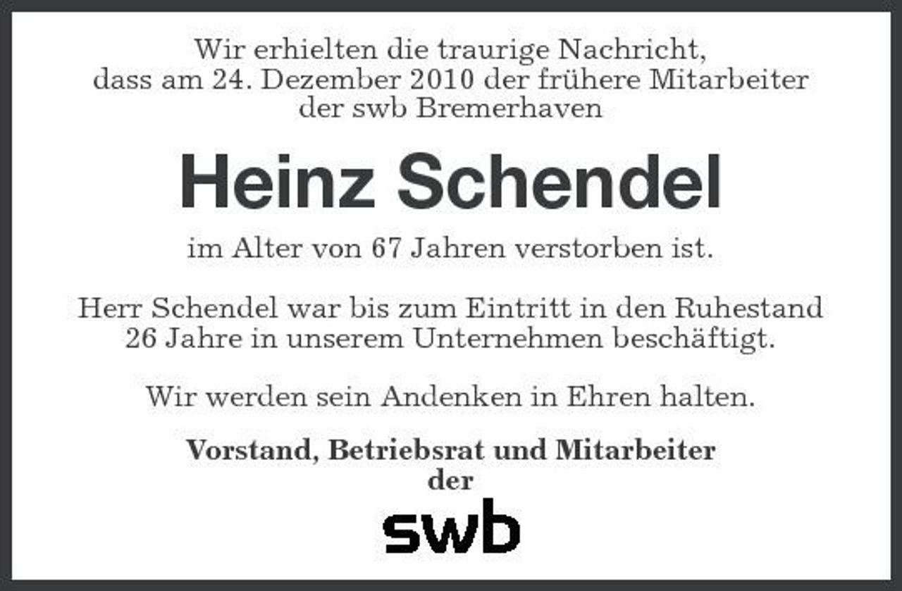 <p>Wir erhielten die traurige Nachricht, dass am 24. Dezember 2010 der frühere Mitarbeiter der swb Bremerhaven</p><p>Heinz Schendel<br />im Alter von 67 Jahren verstorben ist. Herr Schendel war bis zum Eintritt in den Ruhestand 26 Jahre in unserem Unternehmen beschäftigt. Wir werden sein Andenken in Ehren halten. Vorstand, Betriebsrat und Mitarbeiter der</p>