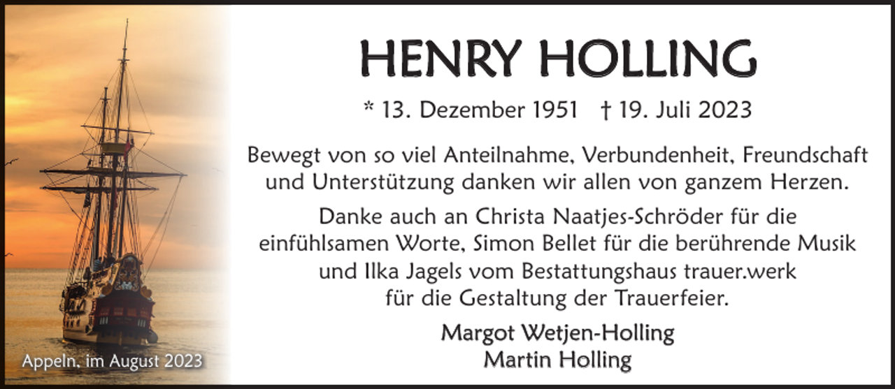<p>HENRY HOLLING<br />* 13. Dezember 1951 † 19. Juli 2023</p><p>Appeln, im August 2023</p><p>Bewegt von so viel Anteilnahme, Verbundenheit, Freundschaft<br />und Unterstützung danken wir allen von ganzem Herzen.<br />Danke auch an Christa Naatjes-Schröder für die<br />einfühlsamen Worte, Simon Bellet für die berührende Musik<br />und Ilka Jagels vom Bestattungshaus trauer.werk<br />für die Gestaltung der Trauerfeier.<br />Margot Wetjen-Holling<br />Martin Holling</p>