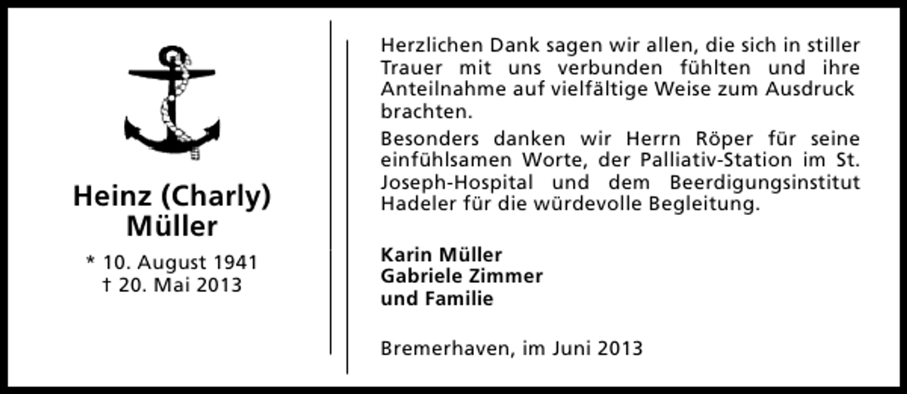 <p>Heinz (Charly)<br />Müller<br />* 10. August 1941<br />† 20. Mai 2013</p><p>Herzlichen Dank sagen wir allen, die sich in stiller<br />Trauer mit uns verbunden fühlten und ihre<br />Anteilnahme auf vielfältige Weise zum Ausdruck<br />brachten.<br />Besonders danken wir Herrn Röper für seine<br />einfühlsamen Worte, der Palliativ-Station im St.<br />Joseph-Hospital und dem Beerdigungsinstitut<br />Hadeler für die würdevolle Begleitung.<br />Karin Müller<br />Gabriele Zimmer<br />und Familie<br />Bremerhaven, im Juni 2013</p>