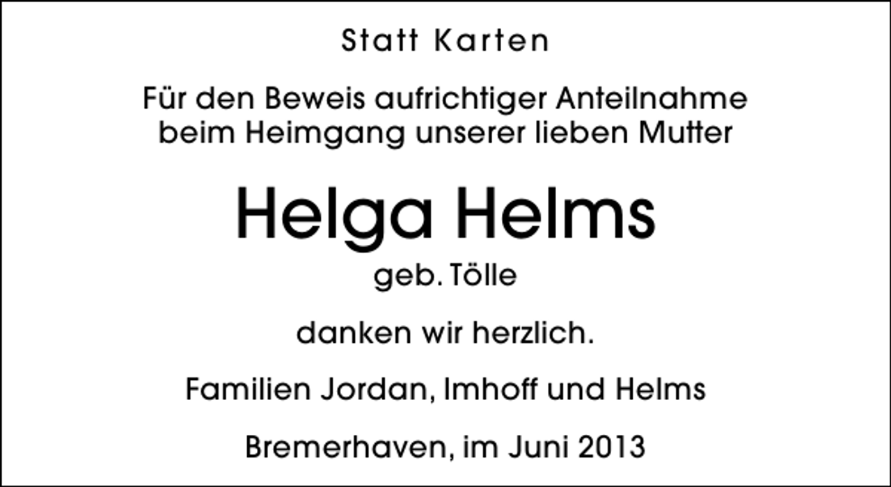 <p>Statt Kar ten<br />Für den Beweis aufrichtiger Anteilnahme<br />beim Heimgang unserer lieben Mutter</p><p>Helga Helms<br />geb. Tölle</p><p>danken wir herzlich.<br />Familien Jordan, Imhoff und Helms<br />Bremerhaven, im Juni 2013</p>