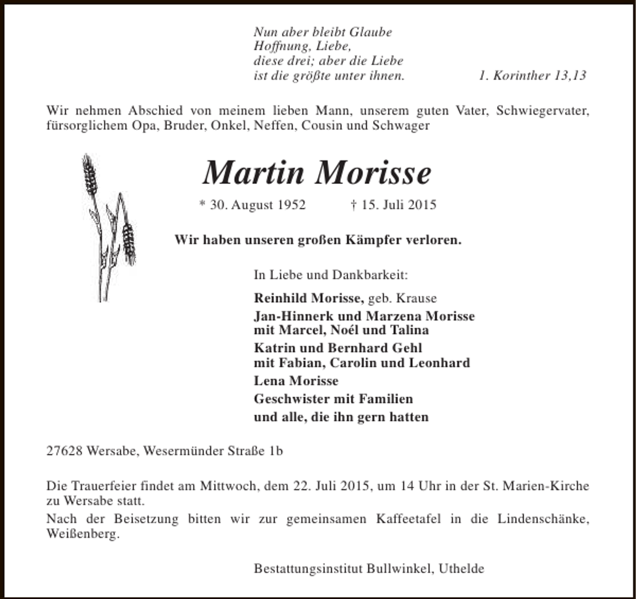 <p>Nun aber bleibt Glaube<br />Hoffnung, Liebe,<br />diese drei; aber die Liebe<br />ist die größte unter ihnen.</p><p>1. Korinther 13,13</p><p>Wir nehmen Abschied von meinem lieben Mann, unserem guten Vater, Schwiegervater,<br />fürsorglichem Opa, Bruder, Onkel, Neffen, Cousin und Schwager</p><p>Martin Morisse</p><p>* 30. August 1952</p><p>† 15. Juli 2015</p><p>Wir haben unseren großen Kämpfer verloren.<br />In Liebe und Dankbarkeit:<br />Reinhild Morisse, geb. Krause<br />Jan-Hinnerk und Marzena Morisse<br />mit Marcel, Noél und Talina<br />Katrin und Bernhard Gehl<br />mit Fabian, Carolin und Leonhard<br />Lena Morisse<br />Geschwister mit Familien<br />und alle, die ihn gern hatten<br />27628 Wersabe, Wesermünder Straße 1b<br />Die Trauerfeier findet am Mittwoch, dem 22. Juli 2015, um 14 Uhr in der St. Marien-Kirche<br />zu Wersabe statt.<br />Nach der Beisetzung bitten wir zur gemeinsamen Kaffeetafel in die Lindenschänke,<br />Weißenberg.<br />Bestattungsinstitut Bullwinkel, Uthelde</p>