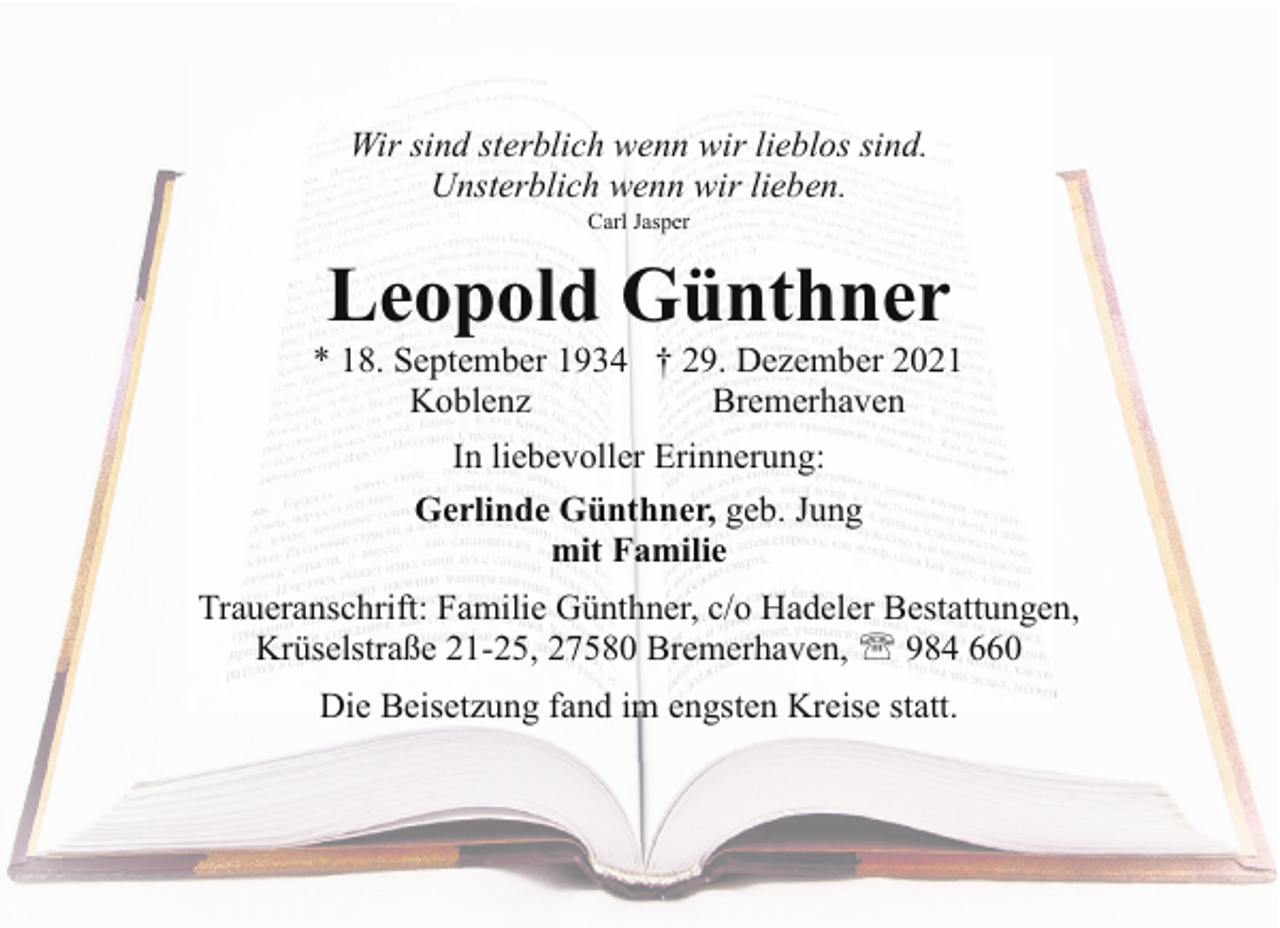 <p>Wir sind sterblich wenn wir lieblos sind.<br />Unsterblich wenn wir lieben.<br />Carl Jasper</p><p>Leopold Günthner</p><p>* 18. September 1934 † 29. Dezember 2021<br />Koblenz<br />Bremerhaven<br />In liebevoller Erinnerung:<br />Gerlinde Günthner, geb. Jung<br />mit Familie<br />Traueranschrift: Familie Günthner, c/o Hadeler Bestattungen,<br />Krüselstraße 21-25, 27580 Bremerhaven, ' 984 660<br />Die Beisetzung fand im engsten Kreise statt.</p>