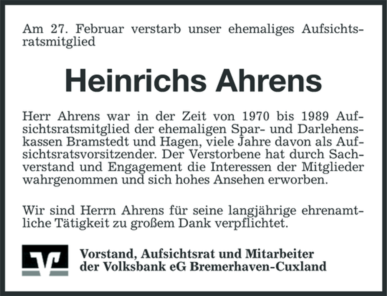 <p>Am 27. Februar verstarb unser ehemaliges Aufsichtsratsmitglied</p><p>Heinrichs Ahrens<br />Herr Ahrens war in der Zeit von 1970 bis 1989 Aufsichtsratsmitglied der ehemaligen Spar- und Darlehenskassen Bramstedt und Hagen, viele Jahre davon als Aufsichtsratsvorsitzender. Der Verstorbene hat durch Sachverstand und Engagement die Interessen der Mitglieder wahrgenommen und sich hohes Ansehen erworben. Wir sind Herrn Ahrens für seine langjährige ehrenamtliche Tätigkeit zu großem Dank verpflichtet. Vorstand, Aufsichtsrat und Mitarbeiter der Volksbank eG Bremerhaven-Cuxland</p>