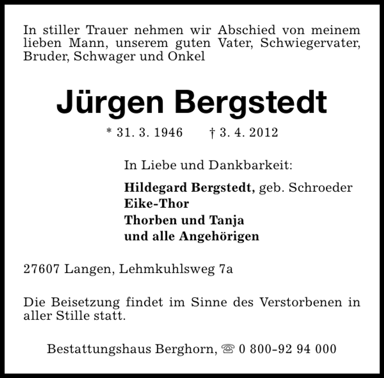 <p>In stiller Trauer nehmen wir Abschied von meinem<br />lieben Mann, unserem guten Vater, Schwiegervater,<br />Bruder, Schwager und Onkel</p><p>Jürgen Bergstedt<br />* 31. 3. 1946</p><p>† 3. 4. 2012</p><p>In Liebe und Dankbarkeit:<br />Hildegard Bergstedt, geb. Schroeder<br />Eike-Thor<br />Thorben und Tanja<br />und alle Angehörigen<br />27607 Langen, Lehmkuhlsweg 7a<br />Die Beisetzung findet im Sinne des Verstorbenen in<br />aller Stille statt.<br />Bestattungshaus Berghorn, s 0 800-92 94 000</p>