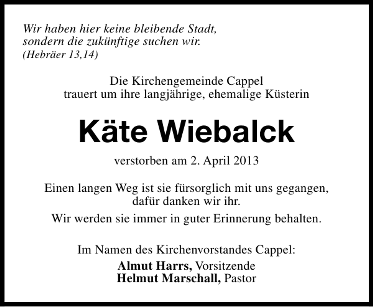 <p>Wir haben hier keine bleibende Stadt,<br />sondern die zukünftige suchen wir.</p><p>(Hebräer 13,14)</p><p>Die Kirchengemeinde Cappel<br />trauert um ihre langjährige, ehemalige Küsterin</p><p>Käte Wiebalck<br />verstorben am 2. April 2013</p><p>Einen langen Weg ist sie fürsorglich mit uns gegangen,<br />dafür danken wir ihr.<br />Wir werden sie immer in guter Erinnerung behalten.<br />Im Namen des Kirchenvorstandes Cappel:<br />Almut Harrs, Vorsitzende<br />Helmut Marschall, Pastor</p>