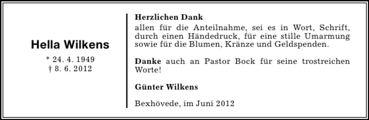 <p>Hella Wilkens</p><p>Herzlichen Dank<br />allen für die Anteilnahme, sei es in Wort, Schrift,<br />durch einen Händedruck, für eine stille Umarmung<br />sowie für die Blumen, Kränze und Geldspenden.</p><p>* 24. 4. 1949<br />† 8. 6. 2012</p><p>Danke auch an Pastor Bock für seine trostreichen<br />Worte!<br />Günter Wilkens<br />Bexhövede, im Juni 2012</p>