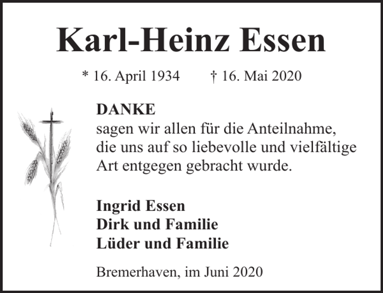 <p>Karl-Heinz Essen<br />* 16. April 1934</p><p>† 16. Mai 2020</p><p>DANKE<br />sagen wir allen für die Anteilnahme,<br />die uns auf so liebevolle und vielfältige<br />Art entgegen gebracht wurde.<br />Ingrid Essen<br />Dirk und Familie<br />Lüder und Familie<br />Bremerhaven, im Juni 2020</p>