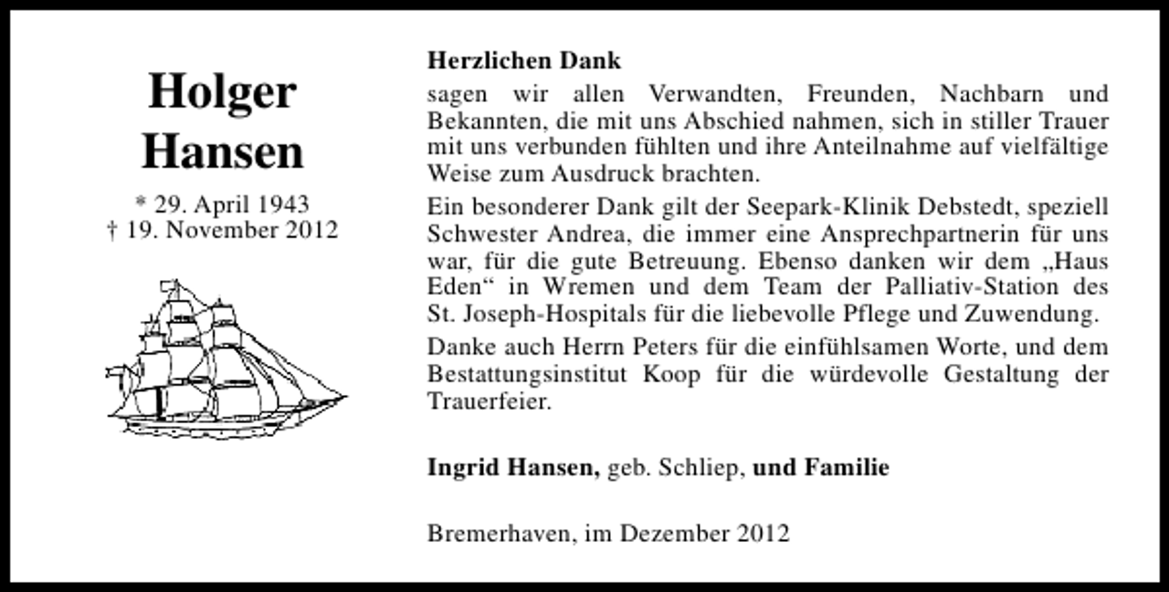<p>Holger<br />Hansen<br />* 29. April 1943<br />† 19. November 2012</p><p>Herzlichen Dank<br />sagen wir allen Verwandten, Freunden, Nachbarn und<br />Bekannten, die mit uns Abschied nahmen, sich in stiller Trauer<br />mit uns verbunden fühlten und ihre Anteilnahme auf vielfältige<br />Weise zum Ausdruck brachten.<br />Ein besonderer Dank gilt der Seepark-Klinik Debstedt, speziell<br />Schwester Andrea, die immer eine Ansprechpartnerin für uns<br />war, für die gute Betreuung. Ebenso danken wir dem „Haus<br />Eden“ in Wremen und dem Team der Palliativ-Station des<br />St. Joseph-Hospitals für die liebevolle Pflege und Zuwendung.<br />Danke auch Herrn Peters für die einfühlsamen Worte, und dem<br />Bestattungsinstitut Koop für die würdevolle Gestaltung der<br />Trauerfeier.<br />Ingrid Hansen, geb. Schliep, und Familie<br />Bremerhaven, im Dezember 2012</p>