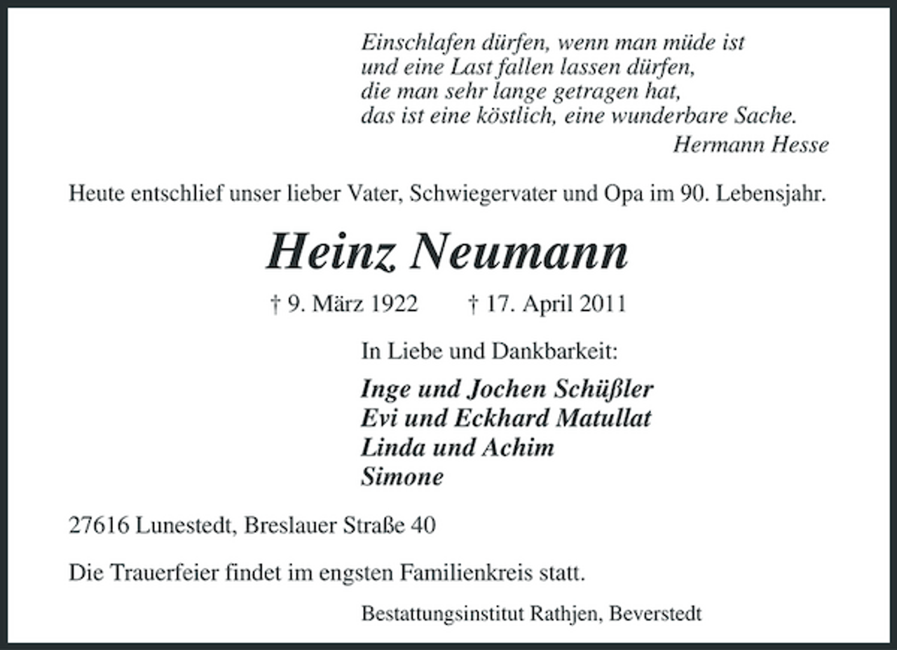 <p>Einschlafen dürfen, wenn man müde ist und eine Last fallen lassen dürfen, die man sehr lange getragen hat, das ist eine köstlich, eine wunderbare Sache. Hermann Hesse Heute entschlief unser lieber Vater, Schwiegervater und Opa im 90. Lebensjahr.</p><p>Heinz Neumann<br />† 9. März 1922 † 17. April 2011 In Liebe und Dankbarkeit:</p><p>Inge und Jochen Schüßler Evi und Eckhard Matullat Linda und Achim Simone<br />27616 Lunestedt, Breslauer Straße 40 Die Trauerfeier findet im engsten Familienkreis statt.<br />Bestattungsinstitut Rathjen, Beverstedt</p>