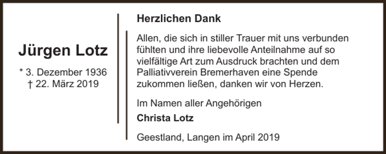 <p>Herzlichen Dank</p><p>Jürgen Lotz<br />* 3. Dezember 1936<br />† 22. März 2019</p><p>Allen, die sich in stiller Trauer mit uns verbunden<br />fühlten und ihre liebevolle Anteilnahme auf so<br />vielfältige Art zum Ausdruck brachten und dem<br />Palliativverein Bremerhaven eine Spende<br />zukommen ließen, danken wir von Herzen.<br />Im Namen aller Angehörigen<br />Christa Lotz<br />Geestland, Langen im April 2019</p>