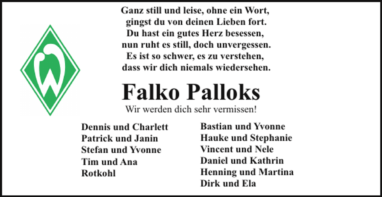 <p>Ganz still und leise, ohne ein Wort,<br />gingst du von deinen Lieben fort.<br />Du hast ein gutes Herz besessen,<br />nun ruht es still, doch unvergessen.<br />Es ist so schwer, es zu verstehen,<br />dass wir dich niemals wiedersehen.</p><p>Falko Palloks<br />Wir werden dich sehr vermissen!</p><p>Dennis und Charlett<br />Patrick und Janin<br />Stefan und Yvonne<br />Tim und Ana<br />Rotkohl</p><p>Bastian und Yvonne<br />Hauke und Stephanie<br />Vincent und Nele<br />Daniel und Kathrin<br />Henning und Martina<br />Dirk und Ela</p>