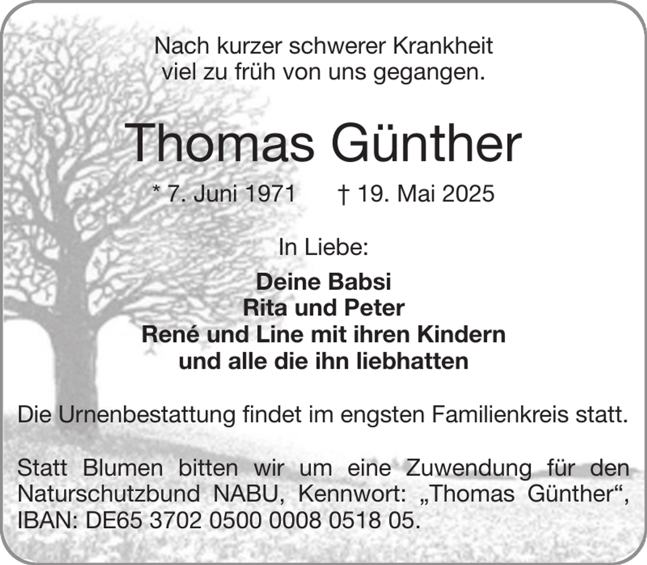 <p>Nach kurzer schwerer Krankheit<br />viel zu früh von uns gegangen.</p><p>Thomas Günther<br />* 7. Juni 1971</p><p>† 19. Mai 2025</p><p>In Liebe:<br />Deine Babsi<br />Rita und Peter<br />René und Line mit ihren Kindern<br />und alle die ihn liebhatten<br />Die Urnenbestattung findet im engsten Familienkreis statt.<br />Statt Blumen bitten wir um eine Zuwendung für den<br />Naturschutzbund NABU, Kennwort: „Thomas Günther“,<br />IBAN: DE65 3702 0508 0518 05.</p>
