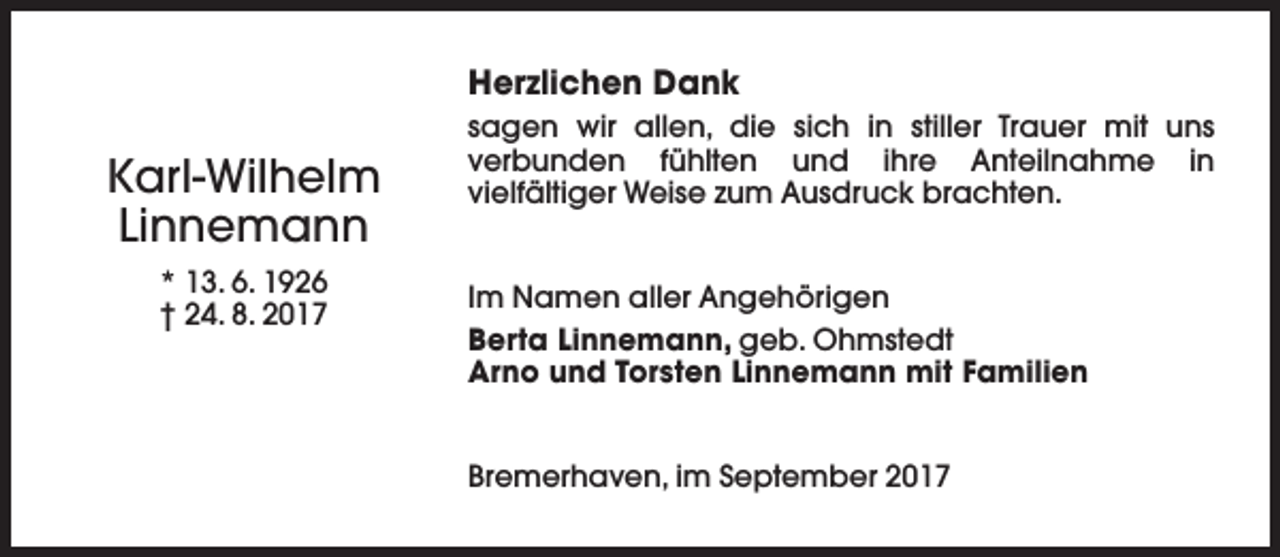 <p>Herzlichen Dank</p><p>Karl-Wilhelm<br />Linnemann<br />* 13. 6. 1926<br />† 24. 8. 2017</p><p>sagen wir allen, die sich in stiller Trauer mit uns<br />verbunden fühlten und ihre Anteilnahme in<br />vielfältiger Weise zum Ausdruck brachten.<br />Im Namen aller Angehörigen<br />Berta Linnemann, geb. Ohmstedt<br />Arno und Torsten Linnemann mit Familien<br />Bremerhaven, im September 2017</p>