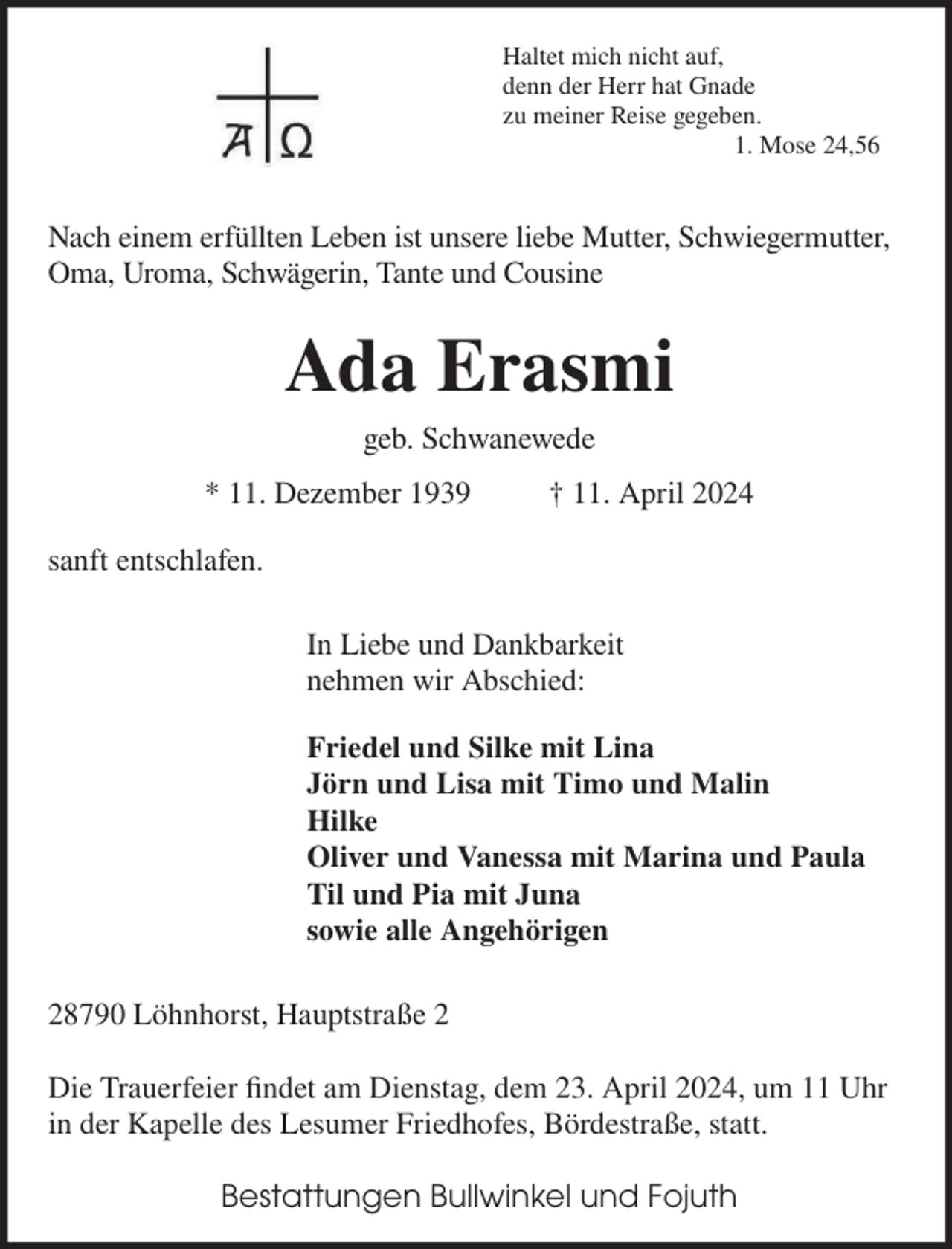 <p>Haltet mich nicht auf,<br />denn der Herr hat Gnade<br />zu meiner Reise gegeben.<br />1. Mose 24,56</p><p>Nach einem erfüllten Leben ist unsere liebe Mutter, Schwiegermutter,<br />Oma, Uroma, Schwägerin, Tante und Cousine</p><p>Ada Erasmi<br />geb. Schwanewede<br />* 11. Dezember 1939</p><p>† 11. April 2024</p><p>sanft entschlafen.<br />In Liebe und Dankbarkeit<br />nehmen wir Abschied:<br />Friedel und Silke mit Lina<br />Jörn und Lisa mit Timo und Malin<br />Hilke<br />Oliver und Vanessa mit Marina und Paula<br />Til und Pia mit Juna<br />sowie alle Angehörigen<br />28790 Löhnhorst, Hauptstraße 2<br />Die Trauerfeier ﬁndet am Dienstag, dem 23. April 2024, um 11 Uhr<br />in der Kapelle des Lesumer Friedhofes, Bördestraße, statt.<br />Bestattungen Bullwinkel und Fojuth</p>