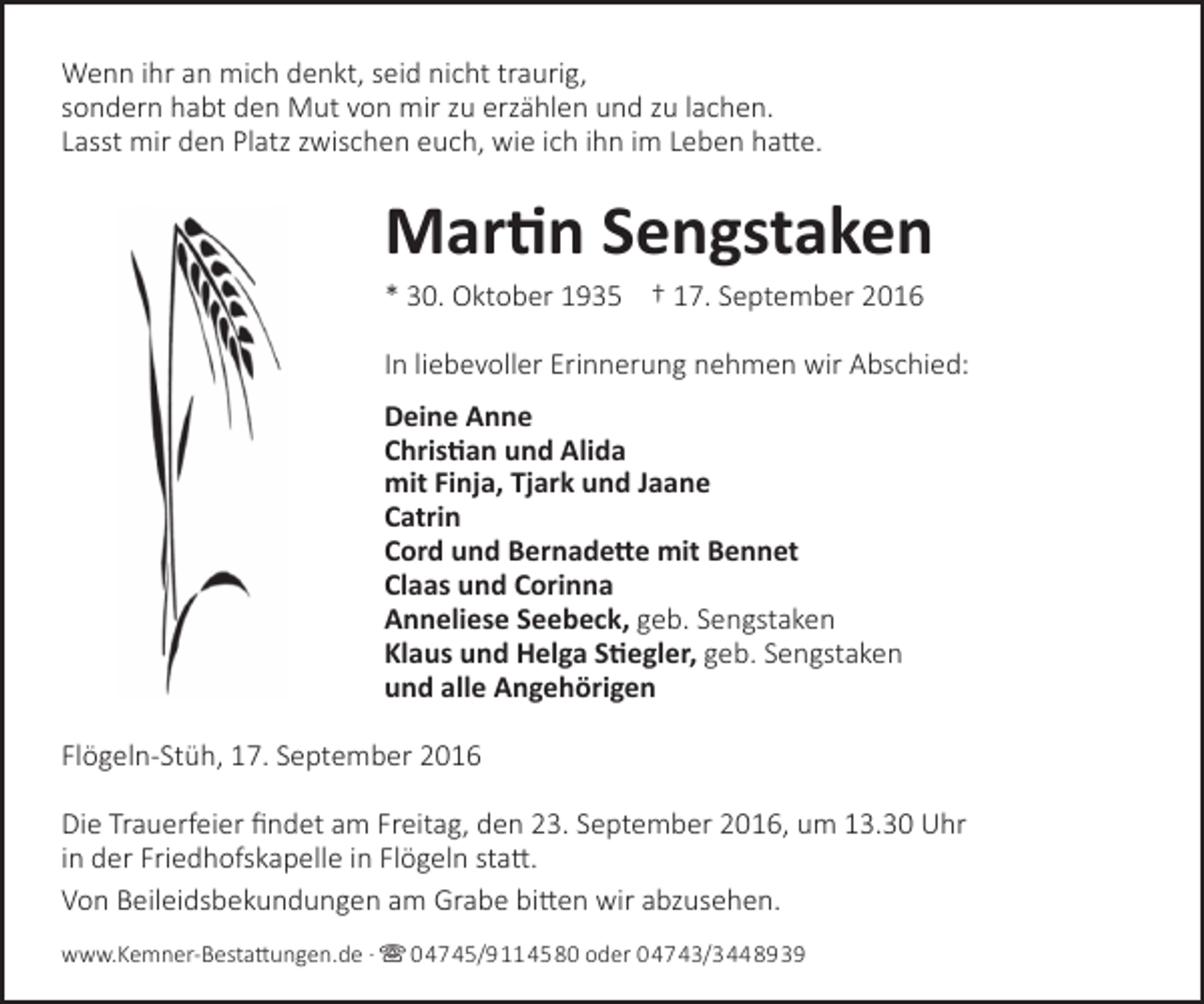 <p>Wenn ihr an mich denkt, seid nicht traurig,<br />sondern habt den Mut von mir zu erzählen und zu lachen.<br />Lasst mir den Platz zwischen euch, wie ich ihn im Leben hatte.</p><p>Martin Sengstaken</p><p>* 30. Oktober 1935 † 17. September 2016</p><p>In liebevoller Erinnerung nehmen wir Abschied:<br />Deine Anne<br />Christian und Alida<br />mit Finja, Tjark und Jaane<br />Catrin<br />Cord und Bernadette mit Bennet<br />Claas und Corinna<br />Anneliese Seebeck, geb. Sengstaken<br />Klaus und Helga Stiegler, geb. Sengstaken<br />und alle Angehörigen<br />Flögeln-Stüh, 17. September 2016<br />Die Trauerfeier findet am Freitag, den 23. September 2016, um 13.30 Uhr<br />in der Friedhofskapelle in Flögeln statt.<br />Von Beileidsbekundungen am Grabe bitten wir abzusehen.<br />www.Kemner-Bestattungen.de ·  04745/9114580 oder 04743/3448939</p>