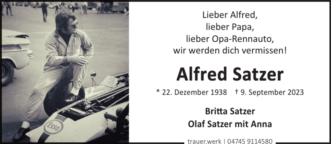 <p>Lieber Alfred,<br />lieber Papa,<br />lieber Opa-Rennauto,<br />wir werden dich vermissen!</p><p>Alfred Satzer</p><p>* 22. Dezember 1938 † 9. September 2023</p><p>Britta Satzer<br />Olaf Satzer mit Anna<br />trauer.werk | 04745 9114580</p>