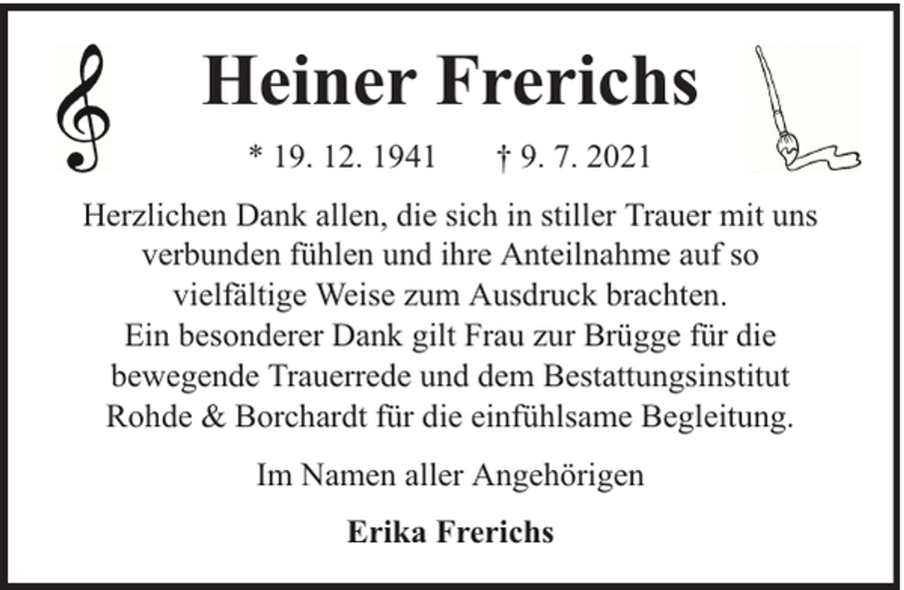 <p>Heiner Frerichs<br />* 19. 12. 1941</p><p>† 9. 7. 2021</p><p>Herzlichen Dank allen, die sich in stiller Trauer mit uns<br />verbunden fühlen und ihre Anteilnahme auf so<br />vielfältige Weise zum Ausdruck brachten.<br />Ein besonderer Dank gilt Frau zur Brügge für die<br />bewegende Trauerrede und dem Bestattungsinstitut<br />Rohde &amp; Borchardt für die einfühlsame Begleitung.<br />Im Namen aller Angehörigen<br />Erika Frerichs</p>