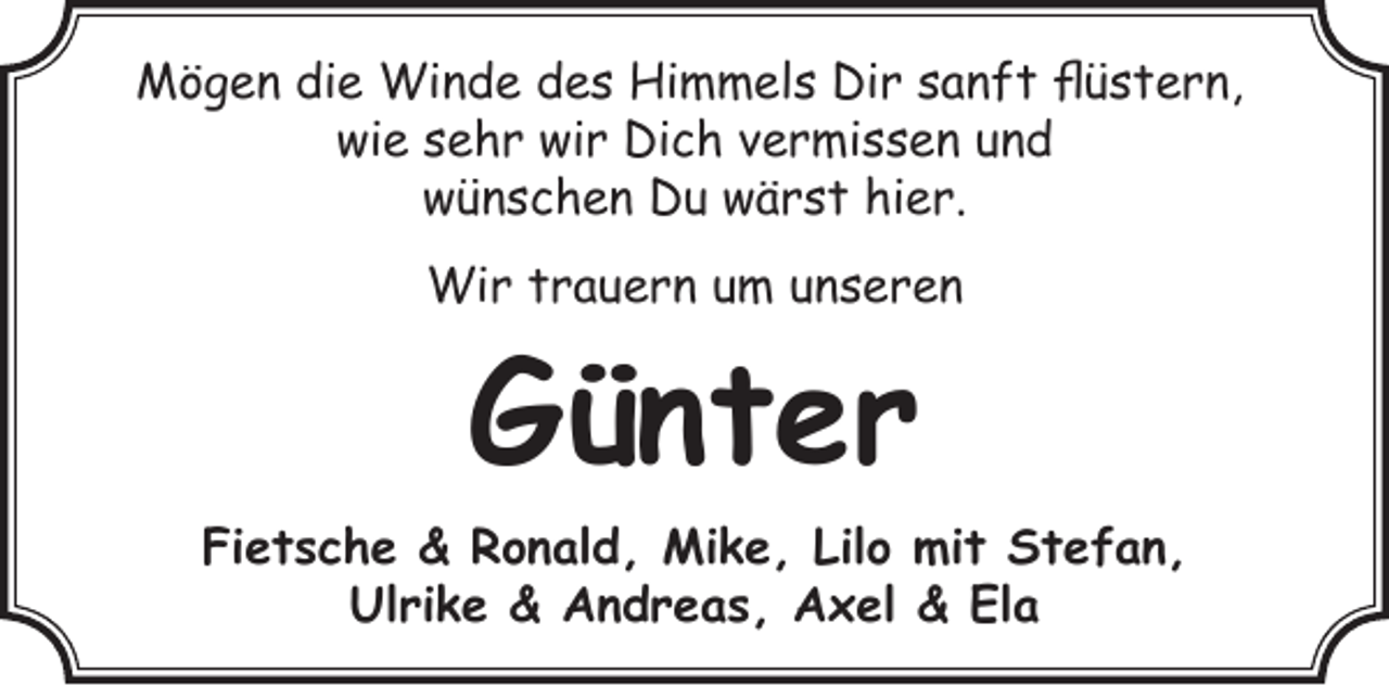 <p>Mögen die Winde des Himmels Dir sanft flüstern,<br />wie sehr wir Dich vermissen und<br />wünschen Du wärst hier.<br />Wir trauern um unseren</p><p>Günter<br />Fietsche &amp; Ronald, Mike, Lilo mit Stefan,<br />Ulrike &amp; Andreas, Axel &amp; Ela</p>