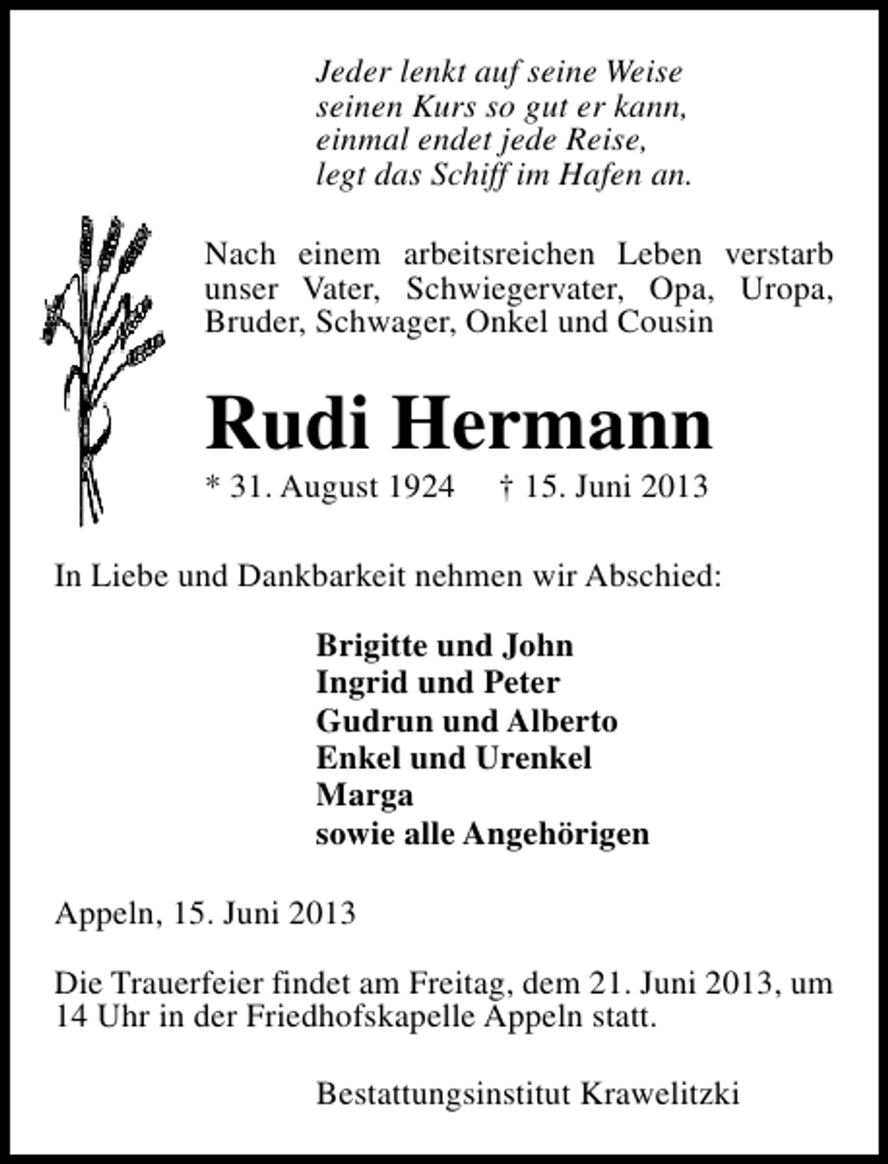 <p>Jeder lenkt auf seine Weise<br />seinen Kurs so gut er kann,<br />einmal endet jede Reise,<br />legt das Schiff im Hafen an.<br />Nach einem arbeitsreichen Leben verstarb<br />unser Vater, Schwiegervater, Opa, Uropa,<br />Bruder, Schwager, Onkel und Cousin</p><p>Rudi Hermann<br />* 31. August 1924</p><p>† 15. Juni 2013</p><p>In Liebe und Dankbarkeit nehmen wir Abschied:<br />Brigitte und John<br />Ingrid und Peter<br />Gudrun und Alberto<br />Enkel und Urenkel<br />Marga<br />sowie alle Angehörigen<br />Appeln, 15. Juni 2013<br />Die Trauerfeier findet am Freitag, dem 21. Juni 2013, um<br />14 Uhr in der Friedhofskapelle Appeln statt.<br />Bestattungsinstitut Krawelitzki</p>