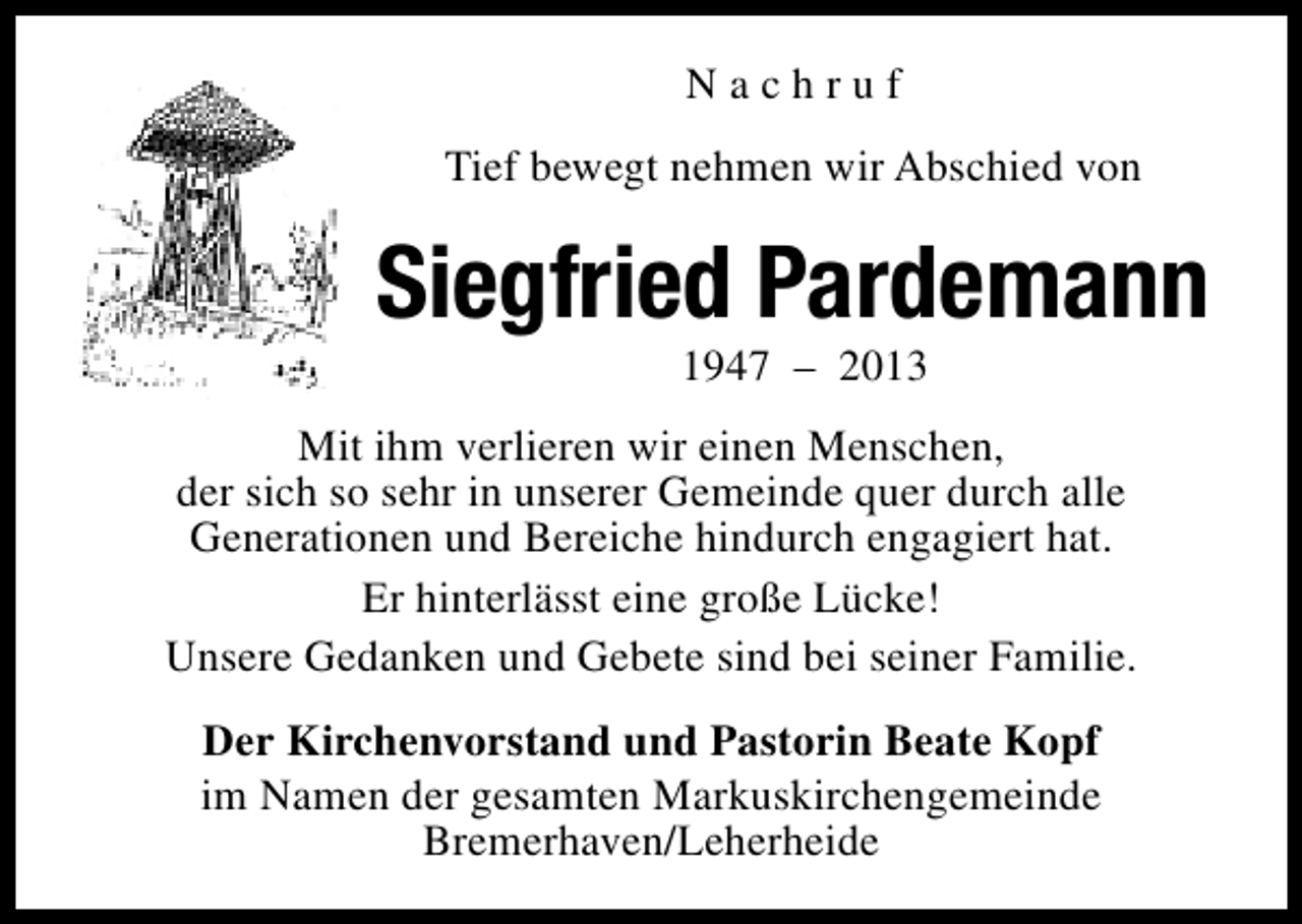 <p>Nachruf<br />Tief bewegt nehmen wir Abschied von</p><p>Siegfried Pardemann<br />1947 – 2013</p><p>Mit ihm verlieren wir einen Menschen,<br />der sich so sehr in unserer Gemeinde quer durch alle<br />Generationen und Bereiche hindurch engagiert hat.<br />Er hinterlässt eine große Lücke!<br />Unsere Gedanken und Gebete sind bei seiner Familie.<br />Der Kirchenvorstand und Pastorin Beate Kopf<br />im Namen der gesamten Markuskirchengemeinde<br />Bremerhaven/Leherheide</p>