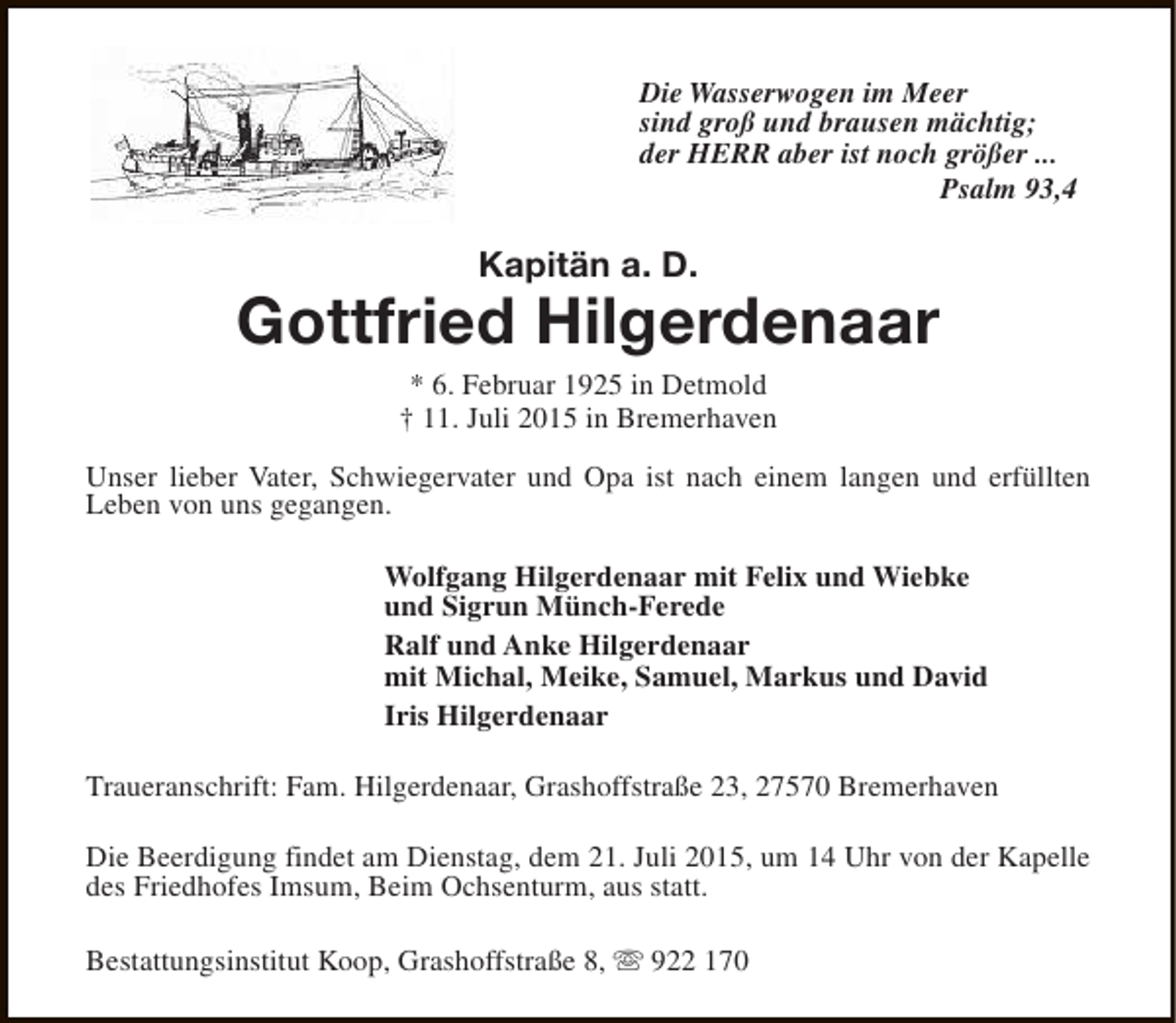 <p>Die Wasserwogen im Meer<br />sind groÃŸ und brausen mÃ¤chtig;<br />der HERR aber ist noch grÃ¶ÃŸer ...<br />Psalm 93,4</p><p>KapitÃ¤n a. D.</p><p>Gottfried Hilgerdenaar<br />* 6. Februar 1925 in Detmold<br />â€  11. Juli 2015 in Bremerhaven</p><p>Unser lieber Vater, Schwiegervater und Opa ist nach einem langen und erfÃ¼llten<br />Leben von uns gegangen.<br />Wolfgang Hilgerdenaar mit Felix und Wiebke<br />und Sigrun MÃ¼nch-Ferede<br />Ralf und Anke Hilgerdenaar<br />mit Michal, Meike, Samuel, Markus und David<br />Iris Hilgerdenaar<br />Traueranschrift: Fam. Hilgerdenaar, GrashoffstraÃŸe 23, 27570 Bremerhaven<br />Die Beerdigung findet am Dienstag, dem 21. Juli 2015, um 14 Uhr von der Kapelle<br />des Friedhofes Imsum, Beim Ochsenturm, aus statt.<br />Bestattungsinstitut Koop, GrashoffstraÃŸe 8, s 922 170</p>