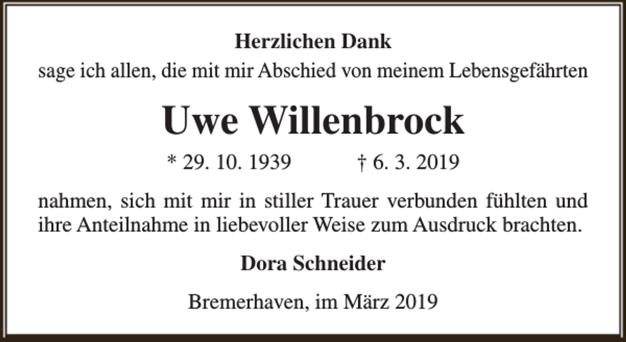 <p>Herzlichen Dank<br />sage ich allen, die mit mir Abschied von meinem Lebensgefährten</p><p>Uwe Willenbrock<br />* 29. 10. 1939</p><p>† 6. 3. 2019</p><p>nahmen, sich mit mir in stiller Trauer verbunden fühlten und<br />ihre Anteilnahme in liebevoller Weise zum Ausdruck brachten.<br />Dora Schneider<br />Bremerhaven, im März 2019</p>