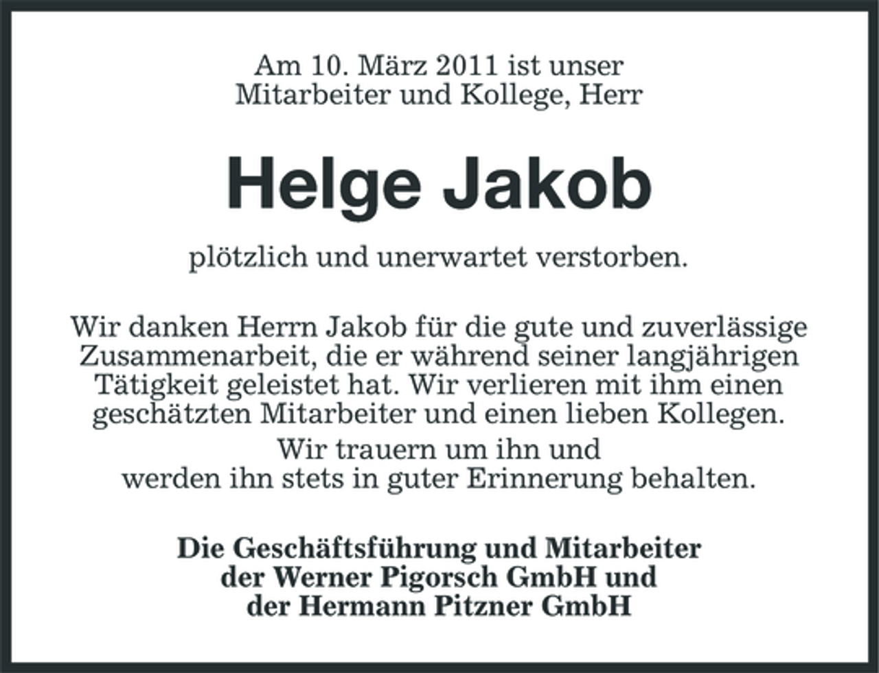 <p>Am 10. März 2011 ist unser Mitarbeiter und Kollege, Herr</p><p>Helge Jakob<br />plötzlich und unerwartet verstorben. Wir danken Herrn Jakob für die gute und zuverlässige Zusammenarbeit, die er während seiner langjährigen Tätigkeit geleistet hat. Wir verlieren mit ihm einen geschätzten Mitarbeiter und einen lieben Kollegen. Wir trauern um ihn und werden ihn stets in guter Erinnerung behalten. Die Geschäftsführung und Mitarbeiter der Werner Pigorsch GmbH und der Hermann Pitzner GmbH</p>