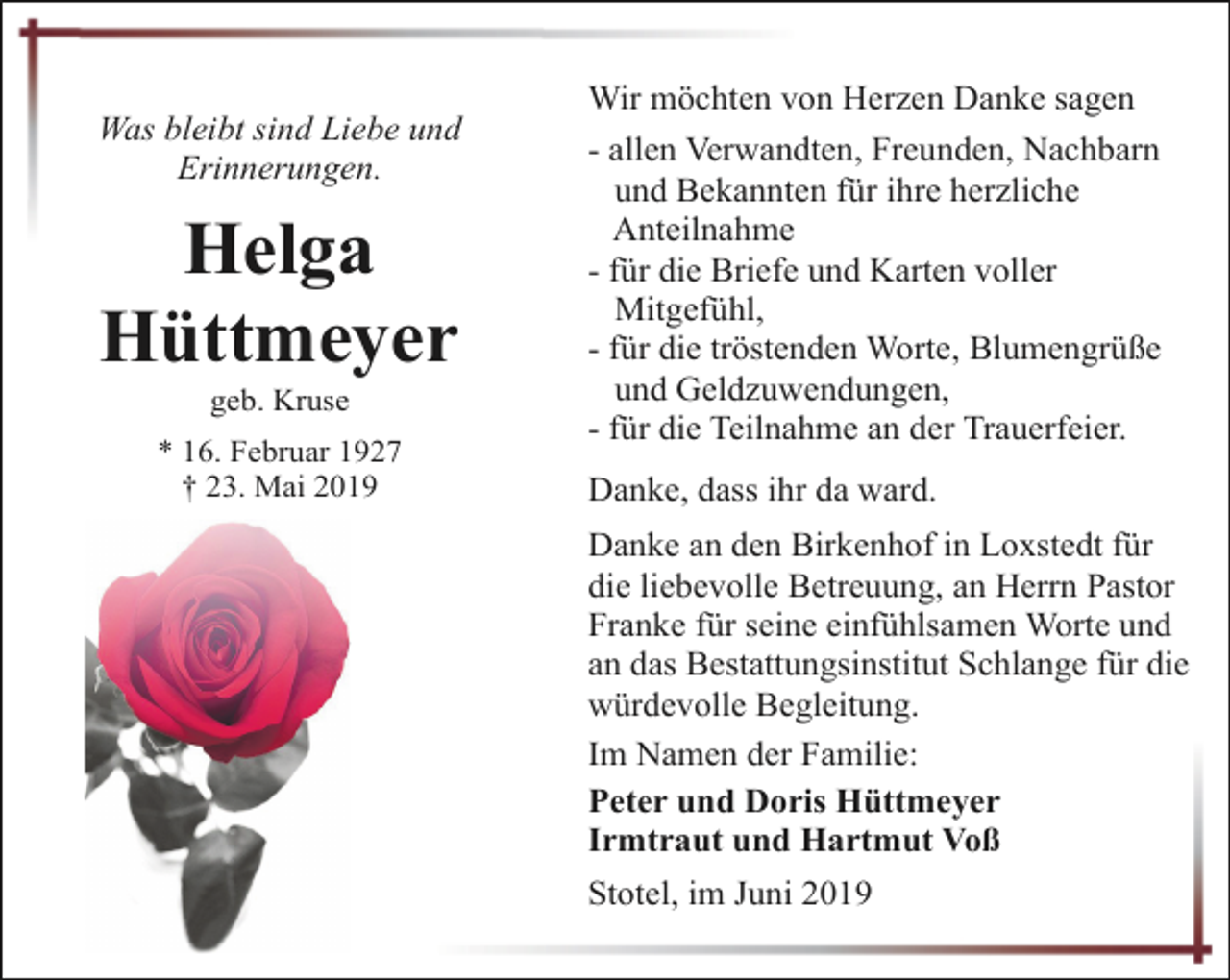 <p>Was bleibt sind Liebe und<br />Erinnerungen.</p><p>Helga<br />Hüttmeyer<br />geb. Kruse</p><p>* 16. Februar 1927<br />† 23. Mai 2019</p><p>Wir möchten von Herzen Danke sagen<br />- allen Verwandten, Freunden, Nachbarn<br />und Bekannten für ihre herzliche<br />Anteilnahme<br />- für die Briefe und Karten voller<br />Mitgefühl,<br />- für die tröstenden Worte, Blumengrüße<br />und Geldzuwendungen,<br />- für die Teilnahme an der Trauerfeier.<br />Danke, dass ihr da ward.<br />Danke an den Birkenhof in Loxstedt für<br />die liebevolle Betreuung, an Herrn Pastor<br />Franke für seine einfühlsamen Worte und<br />an das Bestattungsinstitut Schlange für die<br />würdevolle Begleitung.<br />Im Namen der Familie:<br />Peter und Doris Hüttmeyer<br />Irmtraut und Hartmut Voß<br />Stotel, im Juni 2019</p>