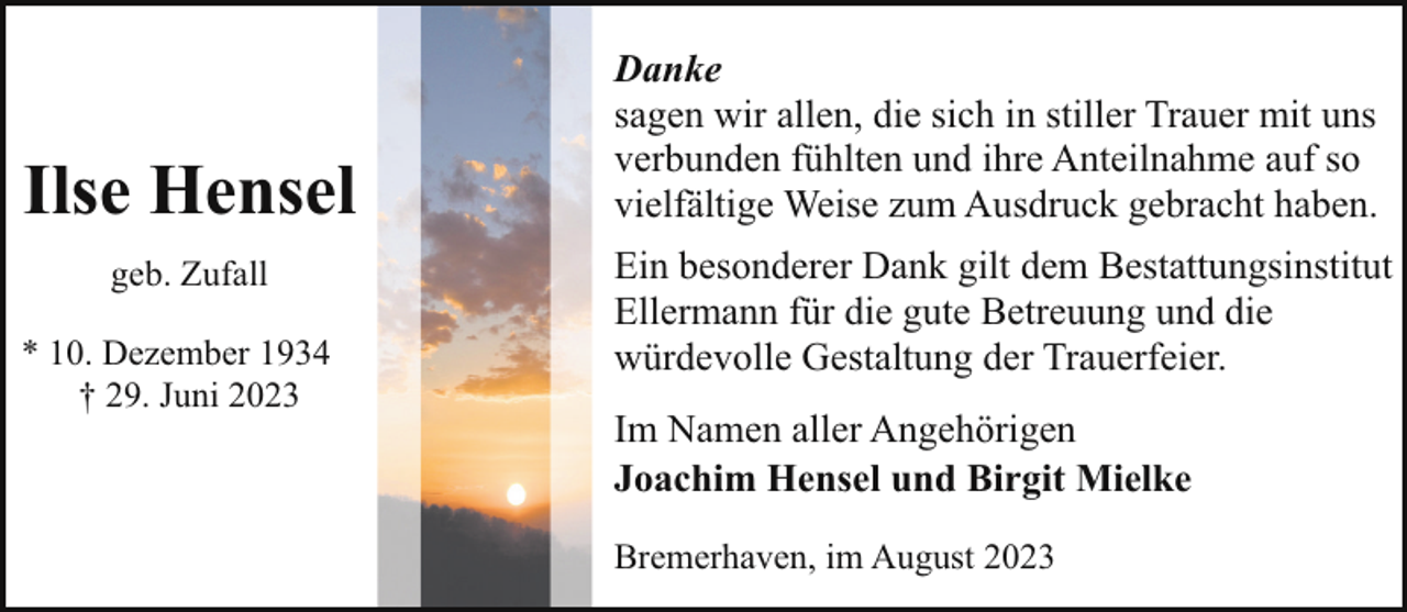 <p>Ilse Hensel<br />geb. Zufall<br />* 10. Dezember 1934<br />† 29. Juni 2023</p><p>Danke<br />sagen wir allen, die sich in stiller Trauer mit uns<br />verbunden fühlten und ihre Anteilnahme auf so<br />vielfältige Weise zum Ausdruck gebracht haben.<br />Ein besonderer Dank gilt dem Bestattungsinstitut<br />Ellermann für die gute Betreuung und die<br />würdevolle Gestaltung der Trauerfeier.<br />Im Namen aller Angehörigen<br />Joachim Hensel und Birgit Mielke<br />Bremerhaven, im August 2023</p>