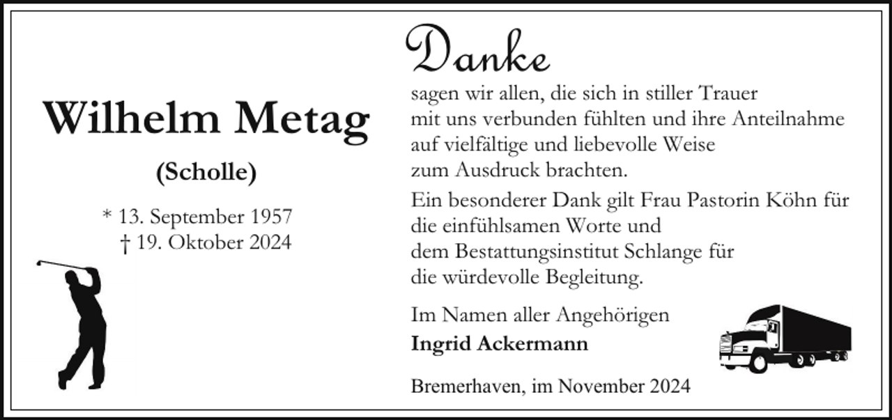 <p>Wilhelm Metag<br />(Scholle)<br />* 13. September 1957<br />† 19. Oktober 2024</p><p>Danke</p><p>sagen wir allen, die sich in stiller Trauer<br />mit uns verbunden fühlten und ihre Anteilnahme<br />auf vielfältige und liebevolle Weise<br />zum Ausdruck brachten.<br />Ein besonderer Dank gilt Frau Pastorin Köhn für<br />die einfühlsamen Worte und<br />dem Bestattungsinstitut Schlange für<br />die würdevolle Begleitung.<br />Im Namen aller Angehörigen<br />Ingrid Ackermann</p><p>Bremerhaven, im November 2024</p>