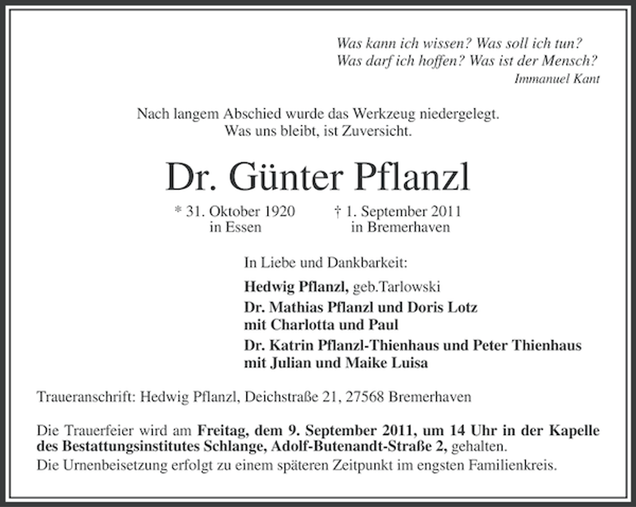 <p>Was kann ich wissen? Was soll ich tun?<br />Was darf ich hoffen? Was ist der Mensch?<br />Immanuel Kant</p><p>Nach langem Abschied wurde das Werkzeug niedergelegt.<br />Was uns bleibt, ist Zuversicht.</p><p>Dr. Günter Pflanzl<br />* 31. Oktober 1920<br />in Essen</p><p>† 1. September 2011<br />in Bremerhaven</p><p>In Liebe und Dankbarkeit:<br />Hedwig Pflanzl, geb.Tarlowski<br />Dr. Mathias Pflanzl und Doris Lotz<br />mit Charlotta und Paul<br />Dr. Katrin Pflanzl-Thienhaus und Peter Thienhaus<br />mit Julian und Maike Luisa<br />Traueranschrift: Hedwig Pflanzl, Deichstraße 21, 27568 Bremerhaven<br />Die Trauerfeier wird am Freitag, dem 9. September 2011, um 14 Uhr in der Kapelle<br />des Bestattungsinstitutes Schlange, Adolf-Butenandt-Straße 2, gehalten.<br />Die Urnenbeisetzung erfolgt zu einem späteren Zeitpunkt im engsten Familienkreis.</p>