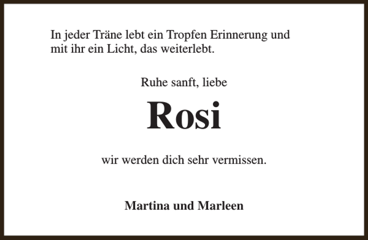 <p>In jeder Träne lebt ein Tropfen Erinnerung und<br />mit ihr ein Licht, das weiterlebt.<br />Ruhe sanft, liebe</p><p>Rosi<br />wir werden dich sehr vermissen.<br />Martina und Marleen</p>