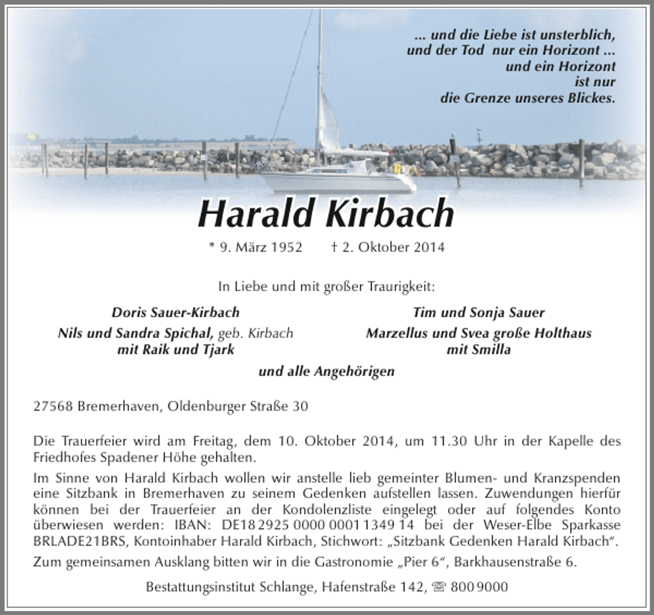 <p>... und die Liebe ist unsterblich,<br />und der Tod nur ein Horizont ...<br />und ein Horizont<br />ist nur<br />die Grenze unseres Blickes.</p><p>Harald Kirbach<br />* 9. März 1952</p><p>† 2. Oktober 2014</p><p>In Liebe und mit großer Traurigkeit:<br />Doris Sauer-Kirbach<br />Tim und Sonja Sauer<br />Nils und Sandra Spichal, geb. Kirbach<br />Marzellus und Svea große Holthaus<br />mit Raik und Tjark<br />mit Smilla<br />und alle Angehörigen<br />27568 Bremerhaven, Oldenburger Straße 30<br />Die Trauerfeier wird am Freitag, dem 10. Oktober 2014, um 11.30 Uhr in der Kapelle des<br />Friedhofes Spadener Höhe gehalten.<br />Im Sinne von Harald Kirbach wollen wir anstelle lieb gemeinter Blumen- und Kranzspenden<br />eine Sitzbank in Bremerhaven zu seinem Gedenken aufstellen lassen. Zuwendungen hierfür<br />können bei der Trauerfeier an der Kondolenzliste eingelegt oder auf folgendes Konto<br />überwiesen werden: IBAN: DE18 2925 0349 14 bei der Weser-Elbe Sparkasse<br />BRLADE21BRS, Kontoinhaber Harald Kirbach, Stichwort: „Sitzbank Gedenken Harald Kirbach“.<br />Zum gemeinsamen Ausklang bitten wir in die Gastronomie „Pier 6“, Barkhausenstraße 6.<br />Bestattungsinstitut Schlange, Hafenstraße 142,  800 9000</p>