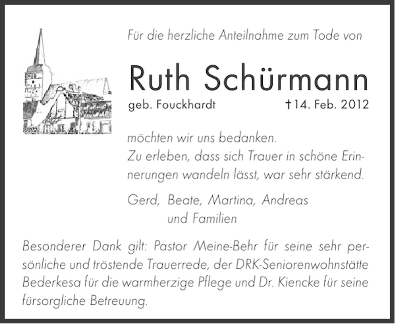 <p>Für die herzliche Anteilnahme zum Tode von</p><p>Ruth Schürmann<br />geb. Fouckhardt</p><p>14. Feb. 2012</p><p>möchten wir uns bedanken.<br />Zu erleben, dass sich Trauer in schöne Erinnerungen wandeln lässt, war sehr stärkend.<br />Gerd, Beate, Martina, Andreas<br />und Familien<br />Besonderer Dank gilt: Pastor Meine-Behr für seine sehr persönliche und tröstende Trauerrede, der DRK-Seniorenwohnstätte<br />Bederkesa für die warmherzige Pflege und Dr. Kiencke für seine<br />fürsorgliche Betreuung.</p>