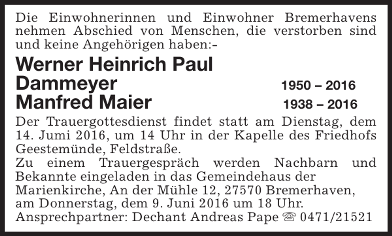 <p>Die Einwohnerinnen und Einwohner Bremerhavens<br />nehmen Abschied von Menschen, die verstorben sind<br />und keine Angehörigen haben:-</p><p>Werner Heinrich Paul<br />Dammeyer<br />Manfred Maier</p><p>1950 – 2016<br />1938 – 2016<br />Der Trauergottesdienst findet statt am Dienstag, dem<br />14. Jumi 2016, um 14 Uhr in der Kapelle des Friedhofs<br />Geestemünde, Feldstraße.<br />Zu einem Trauergespräch werden Nachbarn und<br />Bekannte eingeladen in das Gemeindehaus der<br />Marienkirche, An der Mühle 12, 27570 Bremerhaven,<br />am Donnerstag, dem 9. Juni 2016 um 18 Uhr.<br />Ansprechpartner: Dechant Andreas Pape s 0471/21521</p>