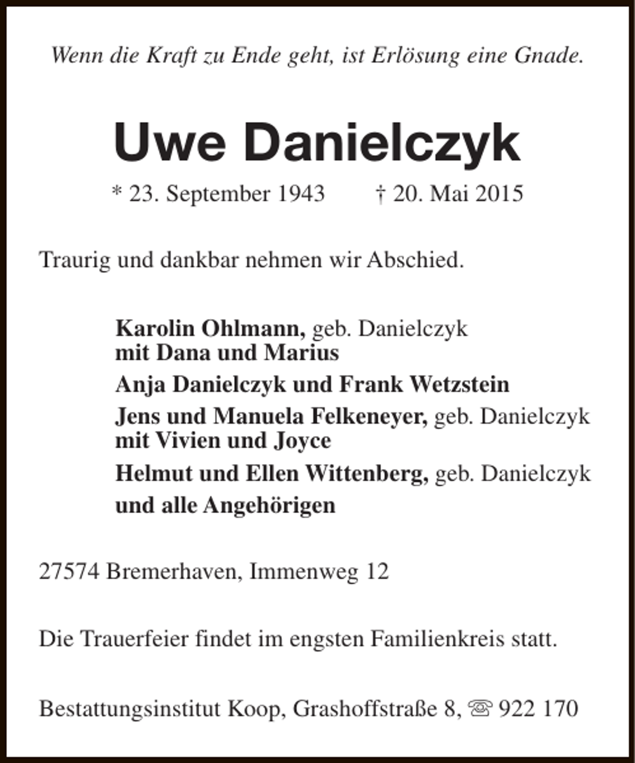 <p>Wenn die Kraft zu Ende geht, ist Erlösung eine Gnade.</p><p>Uwe Danielczyk</p><p>* 23. September 1943</p><p>† 20. Mai 2015</p><p>Traurig und dankbar nehmen wir Abschied.<br />Karolin Ohlmann, geb. Danielczyk<br />mit Dana und Marius<br />Anja Danielczyk und Frank Wetzstein<br />Jens und Manuela Felkeneyer, geb. Danielczyk<br />mit Vivien und Joyce<br />Helmut und Ellen Wittenberg, geb. Danielczyk<br />und alle Angehörigen<br />27574 Bremerhaven, Immenweg 12<br />Die Trauerfeier findet im engsten Familienkreis statt.<br />Bestattungsinstitut Koop, Grashoffstraße 8, s 922 170</p>