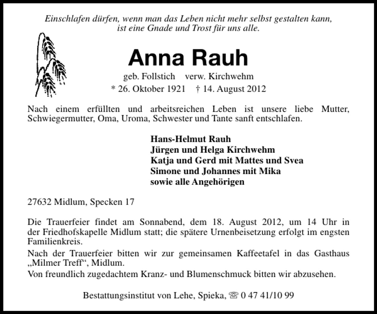 <p>Einschlafen dürfen, wenn man das Leben nicht mehr selbst gestalten kann,<br />ist eine Gnade und Trost für uns alle.</p><p>Anna Rauh</p><p>geb. Follstich verw. Kirchwehm<br />* 26. Oktober 1921 † 14. August 2012<br />Nach einem erfüllten und arbeitsreichen Leben ist unsere liebe Mutter,<br />Schwiegermutter, Oma, Uroma, Schwester und Tante sanft entschlafen.<br />Hans-Helmut Rauh<br />Jürgen und Helga Kirchwehm<br />Katja und Gerd mit Mattes und Svea<br />Simone und Johannes mit Mika<br />sowie alle Angehörigen<br />27632 Midlum, Specken 17<br />Die Trauerfeier findet am Sonnabend, dem 18. August 2012, um 14 Uhr in<br />der Friedhofskapelle Midlum statt; die spätere Urnenbeisetzung erfolgt im engsten<br />Familienkreis.<br />Nach der Trauerfeier bitten wir zur gemeinsamen Kaffeetafel in das Gasthaus<br />„Milmer Treff“, Midlum.<br />Von freundlich zugedachtem Kranz- und Blumenschmuck bitten wir abzusehen.<br />Bestattungsinstitut von Lehe, Spieka, s 0 47 41/10 99</p>
