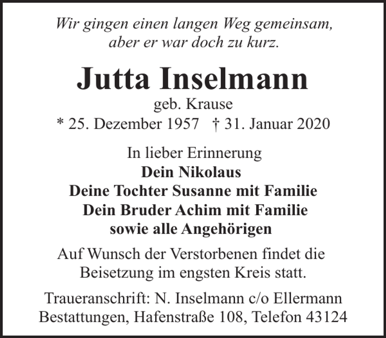 <p>Wir gingen einen langen Weg gemeinsam,<br />aber er war doch zu kurz.</p><p>Jutta Inselmann</p><p>geb. Krause<br />* 25. Dezember 1957 † 31. Januar 2020<br />In lieber Erinnerung<br />Dein Nikolaus<br />Deine Tochter Susanne mit Familie<br />Dein Bruder Achim mit Familie<br />sowie alle Angehörigen<br />Auf Wunsch der Verstorbenen findet die<br />Beisetzung im engsten Kreis statt.<br />Traueranschrift: N. Inselmann c/o Ellermann<br />Bestattungen, Hafenstraße 108, Telefon 43124</p>