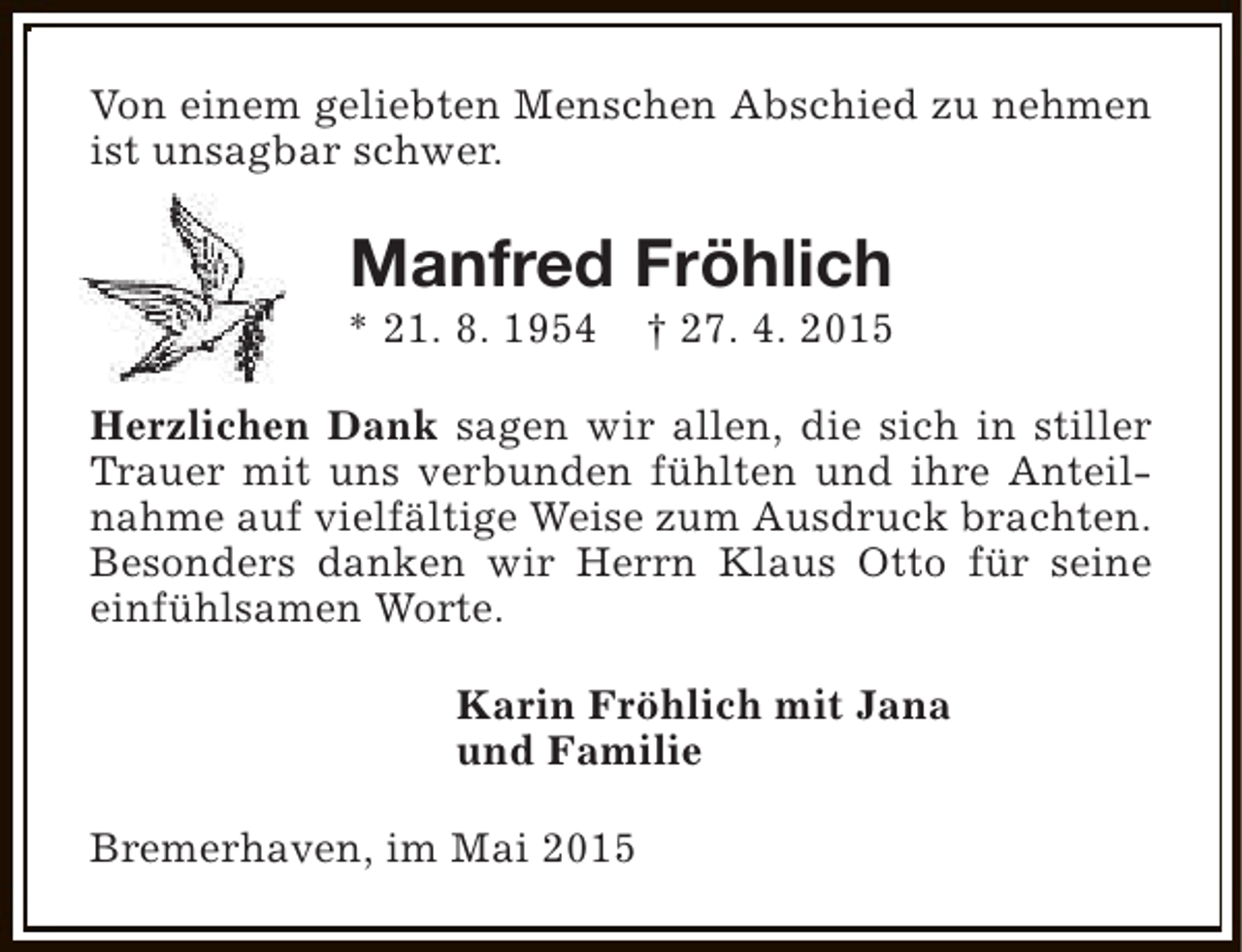 <p>Von einem geliebten Menschen Abschied zu nehmen<br />ist unsagbar schwer.</p><p>Manfred Fröhlich</p><p>* 21. 8. 1954</p><p>† 27. 4. 2015</p><p>Herzlichen Dank sagen wir allen, die sich in stiller<br />Trauer mit uns verbunden fühlten und ihre Anteilnahme auf vielfältige Weise zum Ausdruck brachten.<br />Besonders danken wir Herrn Klaus Otto für seine<br />einfühlsamen Worte.<br />Karin Fröhlich mit Jana<br />und Familie<br />Bremerhaven, im Mai 2015</p>