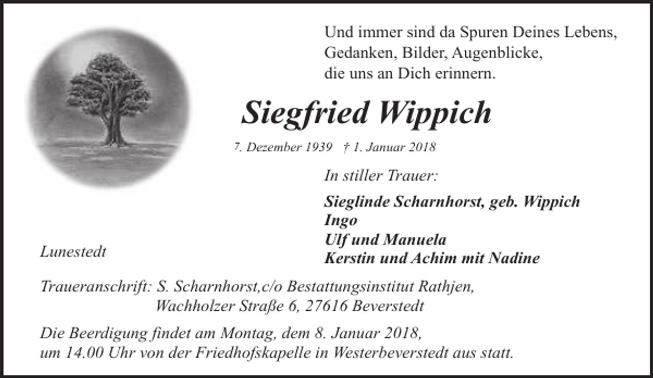 <p>Und immer sind da Spuren Deines Lebens,<br />Gedanken, Bilder, Augenblicke,<br />die uns an Dich erinnern.</p><p>Siegfried Wippich<br />* 1. Dezember 1939 † 1. Januar 2018</p><p>In stiller Trauer:</p><p>Lunestedt</p><p>Sieglinde Scharnhorst, geb. Wippich<br />Ingo<br />Ulf und Manuela<br />Kerstin und Achim mit Nadine</p><p>Traueranschrift: S. Scharnhorst,c/o Bestattungsinstitut Rathjen,<br />Wachholzer Straße 6, 27616 Beverstedt<br />Die Beerdigung findet am Montag, dem 8. Januar 2018,<br />um 14.00 Uhr von der Friedhofskapelle in Westerbeverstedt aus statt.</p>