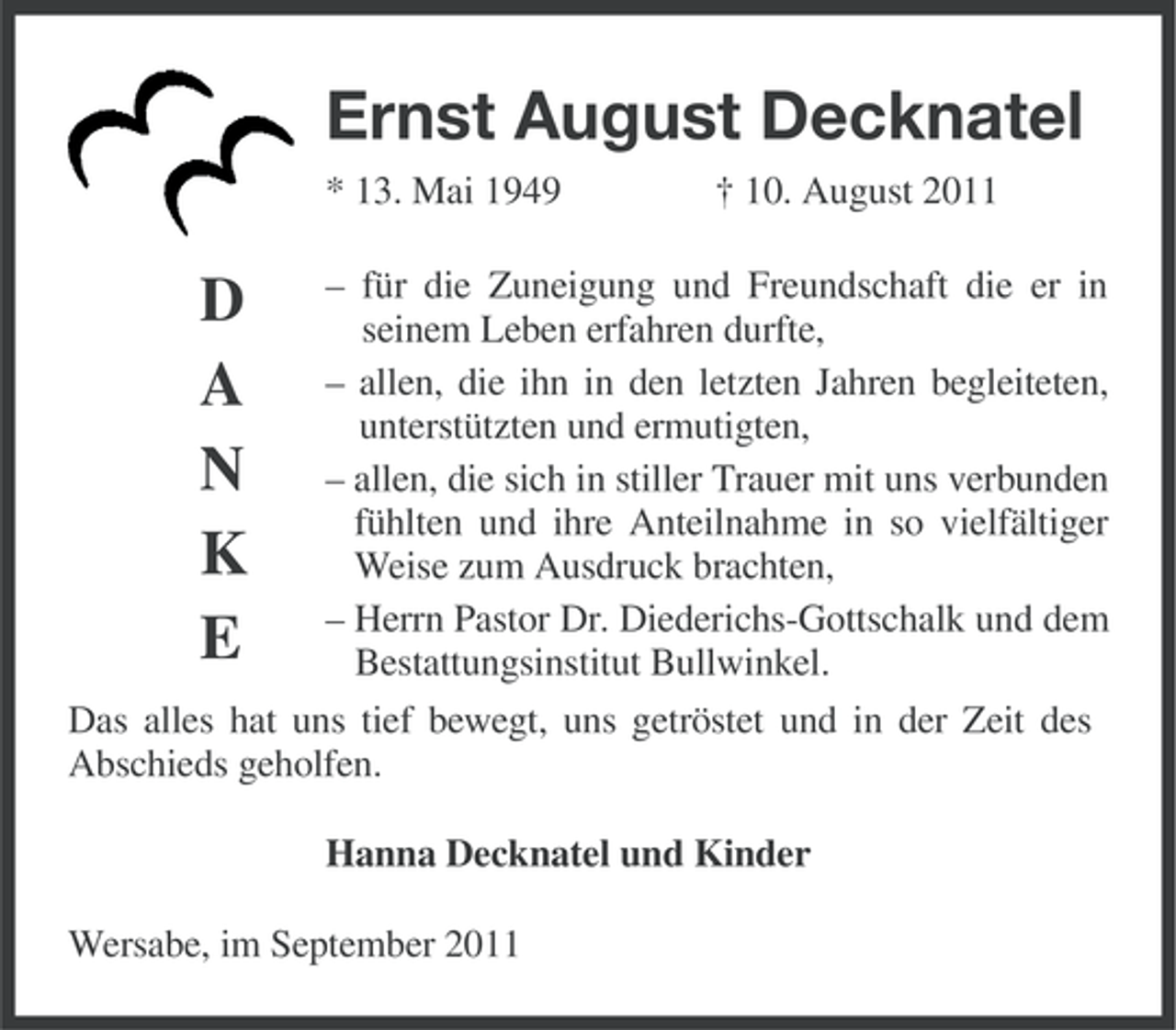 <p>Ernst August Decknatel<br />* 13. Mai 1949</p><p>D<br />A<br />N<br />K<br />E</p><p>† 10. August 2011</p><p>– für die Zuneigung und Freundschaft die er in<br />seinem Leben erfahren durfte,<br />– allen, die ihn in den letzten Jahren begleiteten,<br />unterstützten und ermutigten,<br />– allen, die sich in stiller Trauer mit uns verbunden<br />fühlten und ihre Anteilnahme in so vielfältiger<br />Weise zum Ausdruck brachten,<br />– Herrn Pastor Dr. Diederichs-Gottschalk und dem<br />Bestattungsinstitut Bullwinkel.</p><p>Das alles hat uns tief bewegt, uns getröstet und in der Zeit des<br />Abschieds geholfen.<br />Hanna Decknatel und Kinder<br />Wersabe, im September 2011</p>