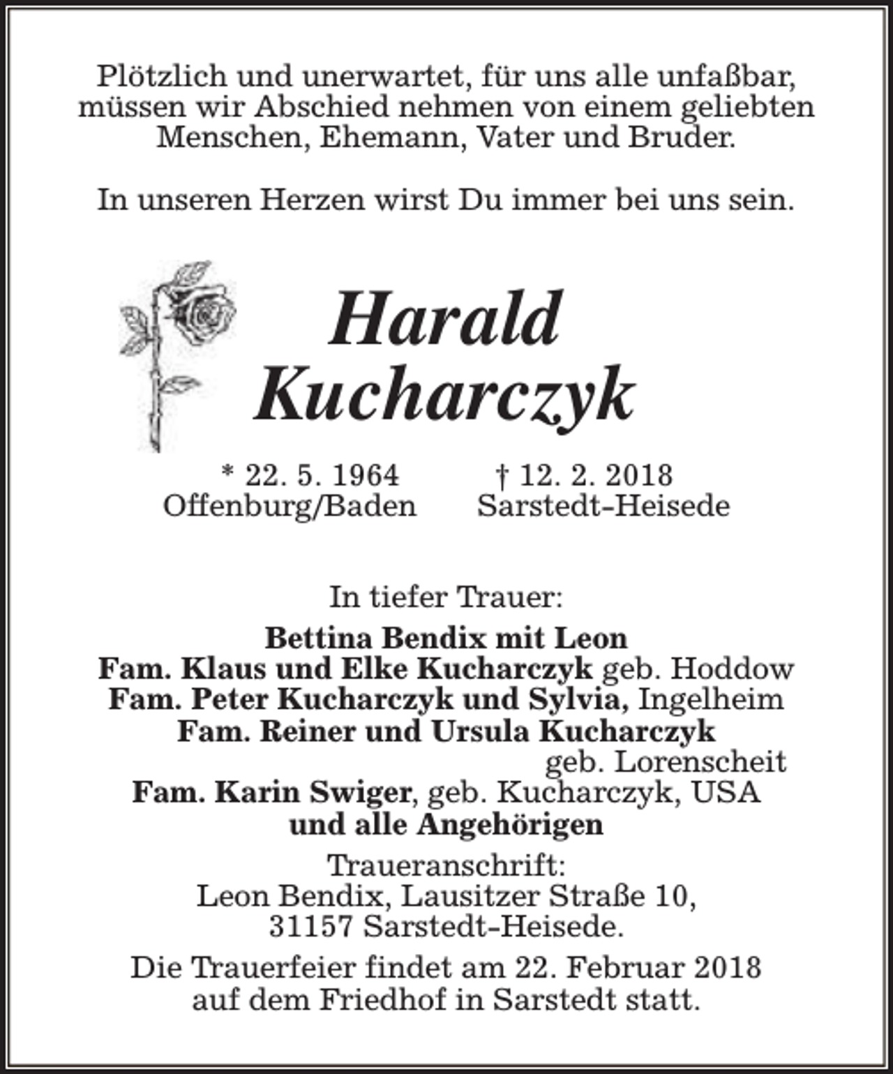 <p>Plötzlich und unerwartet, für uns alle unfaßbar,<br />müssen wir Abschied nehmen von einem geliebten<br />Menschen, Ehemann, Vater und Bruder.<br />In unseren Herzen wirst Du immer bei uns sein.</p>
<p>Harald<br />Kucharczyk<br />* 22. 5. 1964<br />Offenburg/Baden</p>
<p>† 12. 2. 2018<br />Sarstedt-Heisede</p>
<p>In tiefer Trauer:<br />Bettina Bendix mit Leon<br />Fam. Klaus und Elke Kucharczyk geb. Hoddow<br />Fam. Peter Kucharczyk und Sylvia, Ingelheim<br />Fam. Reiner und Ursula Kucharczyk<br />geb. Lorenscheit<br />Fam. Karin Swiger, geb. Kucharczyk, USA<br />und alle Angehörigen<br />Traueranschrift:<br />Leon Bendix, Lausitzer Straße 10,<br />31157 Sarstedt-Heisede.<br />Die Trauerfeier findet am 22. Februar 2018<br />auf dem Friedhof in Sarstedt statt.</p>