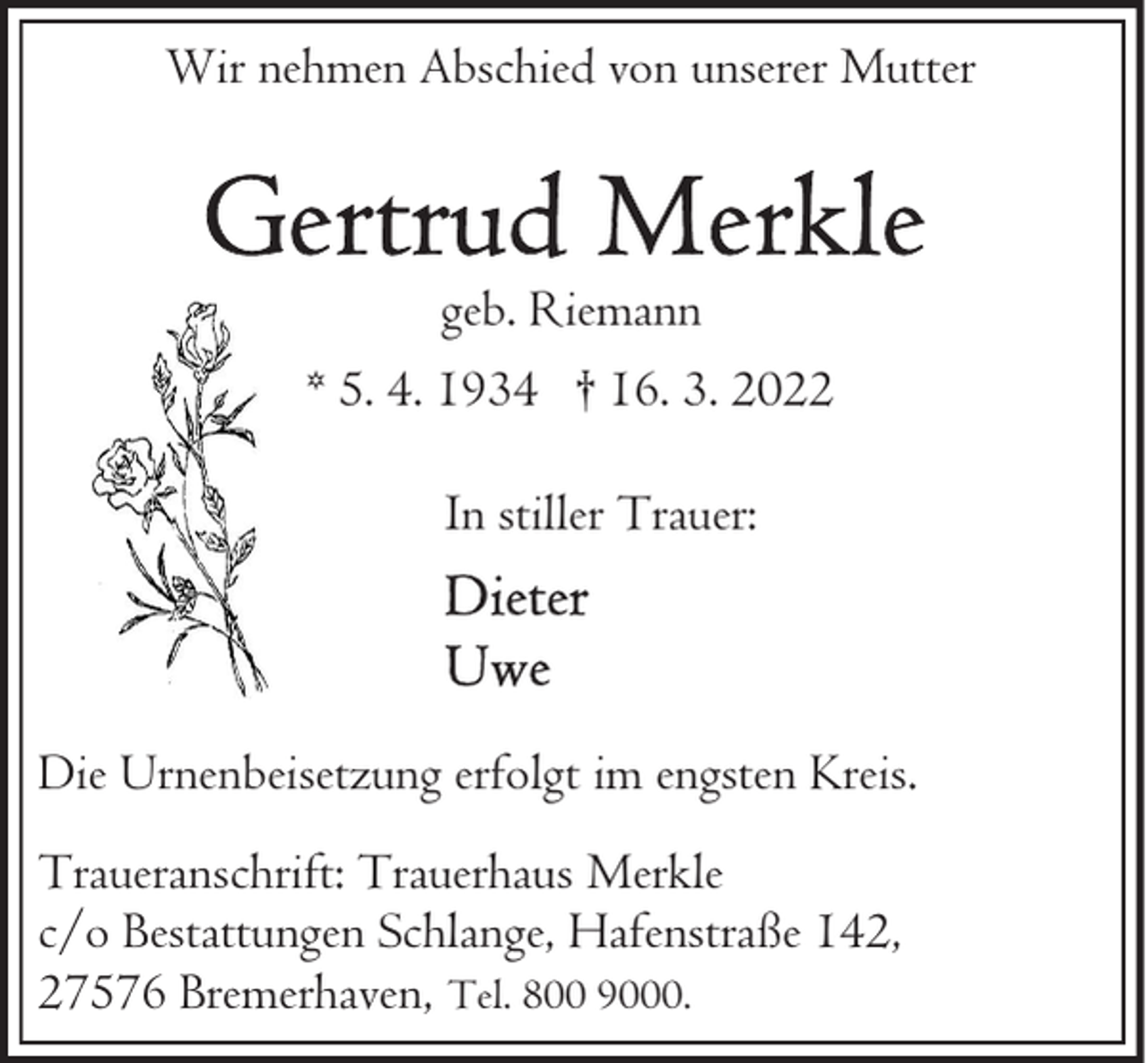 <p>Wir nehmen Abschied von unserer Mutter</p><p>geb. Riemann<br />* 5. 4. 1934 † 16. 3. 2022<br />In stiller Trauer:</p><p>Die Urnenbeisetzung erfolgt im engsten Kreis.<br />Traueranschrift: Trauerhaus Merkle<br />c/o Bestattungen Schlange, Hafenstraße 142,<br />27576 Bremerhaven, Tel. 800 9000.</p>